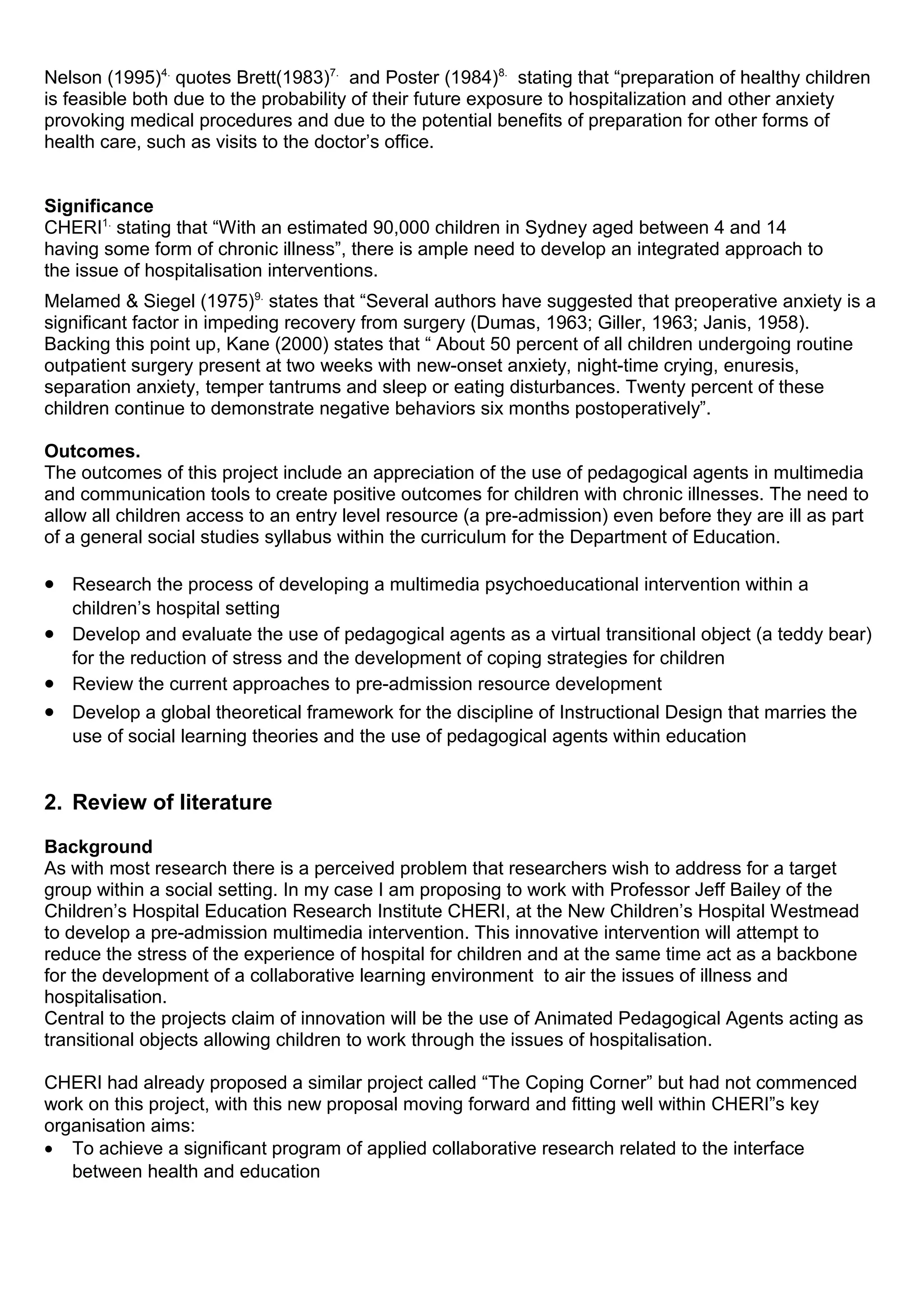 Nelson (1995)4.
quotes Brett(1983)7.
and Poster (1984)8.
stating that “preparation of healthy children
is feasible both due to the probability of their future exposure to hospitalization and other anxiety
provoking medical procedures and due to the potential benefits of preparation for other forms of
health care, such as visits to the doctor’s office.
Significance
CHERI1.
stating that “With an estimated 90,000 children in Sydney aged between 4 and 14
having some form of chronic illness”, there is ample need to develop an integrated approach to
the issue of hospitalisation interventions.
Melamed & Siegel (1975)9.
states that “Several authors have suggested that preoperative anxiety is a
significant factor in impeding recovery from surgery (Dumas, 1963; Giller, 1963; Janis, 1958).
Backing this point up, Kane (2000) states that “ About 50 percent of all children undergoing routine
outpatient surgery present at two weeks with new-onset anxiety, night-time crying, enuresis,
separation anxiety, temper tantrums and sleep or eating disturbances. Twenty percent of these
children continue to demonstrate negative behaviors six months postoperatively”.
Outcomes.
The outcomes of this project include an appreciation of the use of pedagogical agents in multimedia
and communication tools to create positive outcomes for children with chronic illnesses. The need to
allow all children access to an entry level resource (a pre-admission) even before they are ill as part
of a general social studies syllabus within the curriculum for the Department of Education.
• Research the process of developing a multimedia psychoeducational intervention within a
children’s hospital setting
• Develop and evaluate the use of pedagogical agents as a virtual transitional object (a teddy bear)
for the reduction of stress and the development of coping strategies for children
• Review the current approaches to pre-admission resource development
• Develop a global theoretical framework for the discipline of Instructional Design that marries the
use of social learning theories and the use of pedagogical agents within education
2. Review of literature
Background
As with most research there is a perceived problem that researchers wish to address for a target
group within a social setting. In my case I am proposing to work with Professor Jeff Bailey of the
Children’s Hospital Education Research Institute CHERI, at the New Children’s Hospital Westmead
to develop a pre-admission multimedia intervention. This innovative intervention will attempt to
reduce the stress of the experience of hospital for children and at the same time act as a backbone
for the development of a collaborative learning environment to air the issues of illness and
hospitalisation.
Central to the projects claim of innovation will be the use of Animated Pedagogical Agents acting as
transitional objects allowing children to work through the issues of hospitalisation.
CHERI had already proposed a similar project called “The Coping Corner” but had not commenced
work on this project, with this new proposal moving forward and fitting well within CHERI”s key
organisation aims:
• To achieve a significant program of applied collaborative research related to the interface
between health and education
 