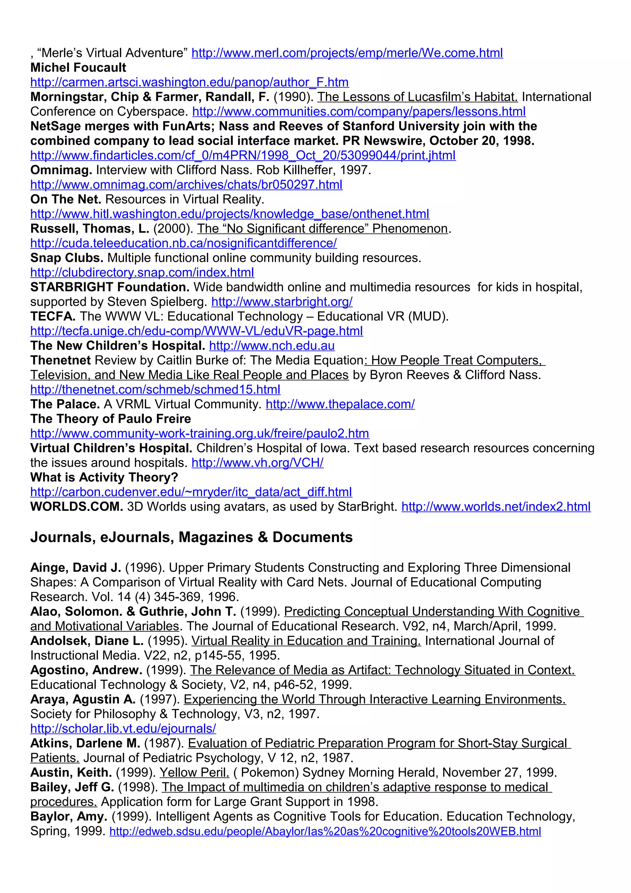 , “Merle’s Virtual Adventure” http://www.merl.com/projects/emp/merle/We.come.html
Michel Foucault
http://carmen.artsci.washington.edu/panop/author_F.htm
Morningstar, Chip & Farmer, Randall, F. (1990). The Lessons of Lucasfilm’s Habitat. International
Conference on Cyberspace. http://www.communities.com/company/papers/lessons.html
NetSage merges with FunArts; Nass and Reeves of Stanford University join with the
combined company to lead social interface market. PR Newswire, October 20, 1998.
http://www.findarticles.com/cf_0/m4PRN/1998_Oct_20/53099044/print.jhtml
Omnimag. Interview with Clifford Nass. Rob Killheffer, 1997.
http://www.omnimag.com/archives/chats/br050297.html
On The Net. Resources in Virtual Reality.
http://www.hitl.washington.edu/projects/knowledge_base/onthenet.html
Russell, Thomas, L. (2000). The “No Significant difference” Phenomenon.
http://cuda.teleeducation.nb.ca/nosignificantdifference/
Snap Clubs. Multiple functional online community building resources.
http://clubdirectory.snap.com/index.html
STARBRIGHT Foundation. Wide bandwidth online and multimedia resources for kids in hospital,
supported by Steven Spielberg. http://www.starbright.org/
TECFA. The WWW VL: Educational Technology – Educational VR (MUD).
http://tecfa.unige.ch/edu-comp/WWW-VL/eduVR-page.html
The New Children’s Hospital. http://www.nch.edu.au
Thenetnet Review by Caitlin Burke of: The Media Equation: How People Treat Computers,
Television, and New Media Like Real People and Places by Byron Reeves & Clifford Nass.
http://thenetnet.com/schmeb/schmed15.html
The Palace. A VRML Virtual Community. http://www.thepalace.com/
The Theory of Paulo Freire
http://www.community-work-training.org.uk/freire/paulo2.htm
Virtual Children’s Hospital. Children’s Hospital of Iowa. Text based research resources concerning
the issues around hospitals. http://www.vh.org/VCH/
What is Activity Theory?
http://carbon.cudenver.edu/~mryder/itc_data/act_diff.html
WORLDS.COM. 3D Worlds using avatars, as used by StarBright. http://www.worlds.net/index2.html
Journals, eJournals, Magazines & Documents
Ainge, David J. (1996). Upper Primary Students Constructing and Exploring Three Dimensional
Shapes: A Comparison of Virtual Reality with Card Nets. Journal of Educational Computing
Research. Vol. 14 (4) 345-369, 1996.
Alao, Solomon. & Guthrie, John T. (1999). Predicting Conceptual Understanding With Cognitive
and Motivational Variables. The Journal of Educational Research. V92, n4, March/April, 1999.
Andolsek, Diane L. (1995). Virtual Reality in Education and Training. International Journal of
Instructional Media. V22, n2, p145-55, 1995.
Agostino, Andrew. (1999). The Relevance of Media as Artifact: Technology Situated in Context.
Educational Technology & Society, V2, n4, p46-52, 1999.
Araya, Agustin A. (1997). Experiencing the World Through Interactive Learning Environments.
Society for Philosophy & Technology, V3, n2, 1997.
http://scholar.lib.vt.edu/ejournals/
Atkins, Darlene M. (1987). Evaluation of Pediatric Preparation Program for Short-Stay Surgical
Patients. Journal of Pediatric Psychology, V 12, n2, 1987.
Austin, Keith. (1999). Yellow Peril. ( Pokemon) Sydney Morning Herald, November 27, 1999.
Bailey, Jeff G. (1998). The Impact of multimedia on children’s adaptive response to medical
procedures. Application form for Large Grant Support in 1998.
Baylor, Amy. (1999). Intelligent Agents as Cognitive Tools for Education. Education Technology,
Spring, 1999. http://edweb.sdsu.edu/people/Abaylor/Ias%20as%20cognitive%20tools20WEB.html
 
