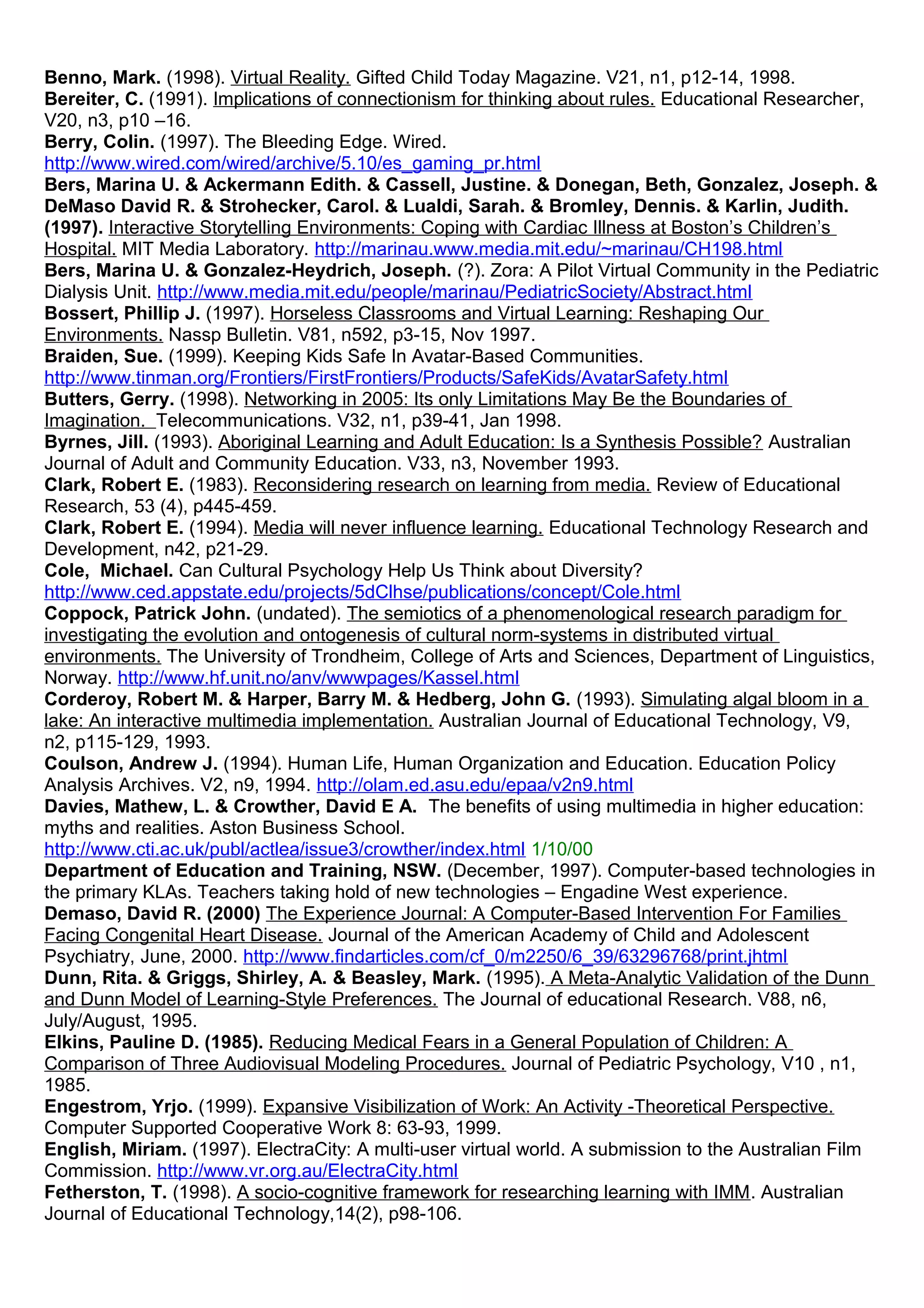 Benno, Mark. (1998). Virtual Reality. Gifted Child Today Magazine. V21, n1, p12-14, 1998.
Bereiter, C. (1991). Implications of connectionism for thinking about rules. Educational Researcher,
V20, n3, p10 –16.
Berry, Colin. (1997). The Bleeding Edge. Wired.
http://www.wired.com/wired/archive/5.10/es_gaming_pr.html
Bers, Marina U. & Ackermann Edith. & Cassell, Justine. & Donegan, Beth, Gonzalez, Joseph. &
DeMaso David R. & Strohecker, Carol. & Lualdi, Sarah. & Bromley, Dennis. & Karlin, Judith.
(1997). Interactive Storytelling Environments: Coping with Cardiac Illness at Boston’s Children’s
Hospital. MIT Media Laboratory. http://marinau.www.media.mit.edu/~marinau/CH198.html
Bers, Marina U. & Gonzalez-Heydrich, Joseph. (?). Zora: A Pilot Virtual Community in the Pediatric
Dialysis Unit. http://www.media.mit.edu/people/marinau/PediatricSociety/Abstract.html
Bossert, Phillip J. (1997). Horseless Classrooms and Virtual Learning: Reshaping Our
Environments. Nassp Bulletin. V81, n592, p3-15, Nov 1997.
Braiden, Sue. (1999). Keeping Kids Safe In Avatar-Based Communities.
http://www.tinman.org/Frontiers/FirstFrontiers/Products/SafeKids/AvatarSafety.html
Butters, Gerry. (1998). Networking in 2005: Its only Limitations May Be the Boundaries of
Imagination. Telecommunications. V32, n1, p39-41, Jan 1998.
Byrnes, Jill. (1993). Aboriginal Learning and Adult Education: Is a Synthesis Possible? Australian
Journal of Adult and Community Education. V33, n3, November 1993.
Clark, Robert E. (1983). Reconsidering research on learning from media. Review of Educational
Research, 53 (4), p445-459.
Clark, Robert E. (1994). Media will never influence learning. Educational Technology Research and
Development, n42, p21-29.
Cole, Michael. Can Cultural Psychology Help Us Think about Diversity?
http://www.ced.appstate.edu/projects/5dClhse/publications/concept/Cole.html
Coppock, Patrick John. (undated). The semiotics of a phenomenological research paradigm for
investigating the evolution and ontogenesis of cultural norm-systems in distributed virtual
environments. The University of Trondheim, College of Arts and Sciences, Department of Linguistics,
Norway. http://www.hf.unit.no/anv/wwwpages/Kassel.html
Corderoy, Robert M. & Harper, Barry M. & Hedberg, John G. (1993). Simulating algal bloom in a
lake: An interactive multimedia implementation. Australian Journal of Educational Technology, V9,
n2, p115-129, 1993.
Coulson, Andrew J. (1994). Human Life, Human Organization and Education. Education Policy
Analysis Archives. V2, n9, 1994. http://olam.ed.asu.edu/epaa/v2n9.html
Davies, Mathew, L. & Crowther, David E A. The benefits of using multimedia in higher education:
myths and realities. Aston Business School.
http://www.cti.ac.uk/publ/actlea/issue3/crowther/index.html 1/10/00
Department of Education and Training, NSW. (December, 1997). Computer-based technologies in
the primary KLAs. Teachers taking hold of new technologies – Engadine West experience.
Demaso, David R. (2000) The Experience Journal: A Computer-Based Intervention For Families
Facing Congenital Heart Disease. Journal of the American Academy of Child and Adolescent
Psychiatry, June, 2000. http://www.findarticles.com/cf_0/m2250/6_39/63296768/print.jhtml
Dunn, Rita. & Griggs, Shirley, A. & Beasley, Mark. (1995). A Meta-Analytic Validation of the Dunn
and Dunn Model of Learning-Style Preferences. The Journal of educational Research. V88, n6,
July/August, 1995.
Elkins, Pauline D. (1985). Reducing Medical Fears in a General Population of Children: A
Comparison of Three Audiovisual Modeling Procedures. Journal of Pediatric Psychology, V10 , n1,
1985.
Engestrom, Yrjo. (1999). Expansive Visibilization of Work: An Activity -Theoretical Perspective.
Computer Supported Cooperative Work 8: 63-93, 1999.
English, Miriam. (1997). ElectraCity: A multi-user virtual world. A submission to the Australian Film
Commission. http://www.vr.org.au/ElectraCity.html
Fetherston, T. (1998). A socio-cognitive framework for researching learning with IMM. Australian
Journal of Educational Technology,14(2), p98-106.
 