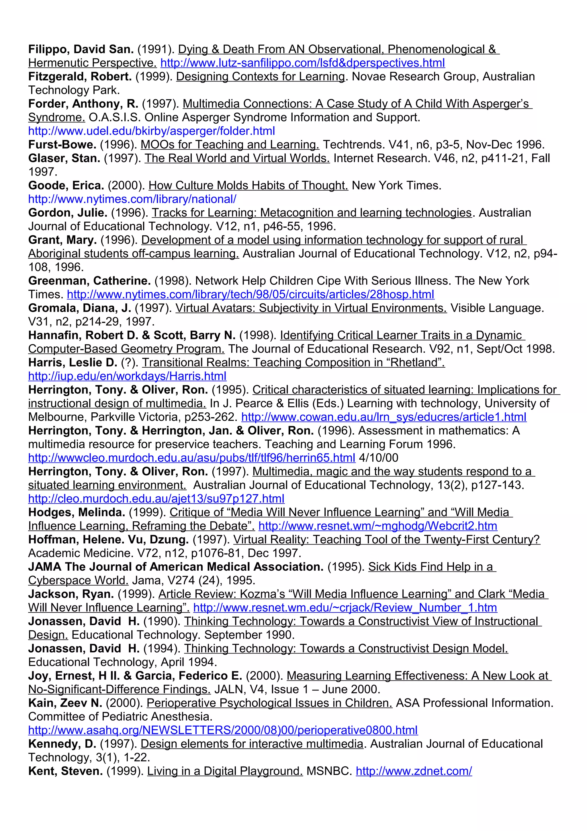 Filippo, David San. (1991). Dying & Death From AN Observational, Phenomenological &
Hermenutic Perspective. http://www.lutz-sanfilippo.com/lsfd&dperspectives.html
Fitzgerald, Robert. (1999). Designing Contexts for Learning. Novae Research Group, Australian
Technology Park.
Forder, Anthony, R. (1997). Multimedia Connections: A Case Study of A Child With Asperger’s
Syndrome. O.A.S.I.S. Online Asperger Syndrome Information and Support.
http://www.udel.edu/bkirby/asperger/folder.html
Furst-Bowe. (1996). MOOs for Teaching and Learning. Techtrends. V41, n6, p3-5, Nov-Dec 1996.
Glaser, Stan. (1997). The Real World and Virtual Worlds. Internet Research. V46, n2, p411-21, Fall
1997.
Goode, Erica. (2000). How Culture Molds Habits of Thought. New York Times.
http://www.nytimes.com/library/national/
Gordon, Julie. (1996). Tracks for Learning: Metacognition and learning technologies. Australian
Journal of Educational Technology. V12, n1, p46-55, 1996.
Grant, Mary. (1996). Development of a model using information technology for support of rural
Aboriginal students off-campus learning. Australian Journal of Educational Technology. V12, n2, p94-
108, 1996.
Greenman, Catherine. (1998). Network Help Children Cipe With Serious Illness. The New York
Times. http://www.nytimes.com/library/tech/98/05/circuits/articles/28hosp.html
Gromala, Diana, J. (1997). Virtual Avatars: Subjectivity in Virtual Environments. Visible Language.
V31, n2, p214-29, 1997.
Hannafin, Robert D. & Scott, Barry N. (1998). Identifying Critical Learner Traits in a Dynamic
Computer-Based Geometry Program. The Journal of Educational Research. V92, n1, Sept/Oct 1998.
Harris, Leslie D. (?). Transitional Realms: Teaching Composition in “Rhetland”.
http://iup.edu/en/workdays/Harris.html
Herrington, Tony. & Oliver, Ron. (1995). Critical characteristics of situated learning: Implications for
instructional design of multimedia. In J. Pearce & Ellis (Eds.) Learning with technology, University of
Melbourne, Parkville Victoria, p253-262. http://www.cowan.edu.au/lrn_sys/educres/article1.html
Herrington, Tony. & Herrington, Jan. & Oliver, Ron. (1996). Assessment in mathematics: A
multimedia resource for preservice teachers. Teaching and Learning Forum 1996.
http://wwwcleo.murdoch.edu.au/asu/pubs/tlf/tlf96/herrin65.html 4/10/00
Herrington, Tony. & Oliver, Ron. (1997). Multimedia, magic and the way students respond to a
situated learning environment. Australian Journal of Educational Technology, 13(2), p127-143.
http://cleo.murdoch.edu.au/ajet13/su97p127.html
Hodges, Melinda. (1999). Critique of “Media Will Never Influence Learning” and “Will Media
Influence Learning, Reframing the Debate”. http://www.resnet.wm/~mghodg/Webcrit2.htm
Hoffman, Helene. Vu, Dzung. (1997). Virtual Reality: Teaching Tool of the Twenty-First Century?
Academic Medicine. V72, n12, p1076-81, Dec 1997.
JAMA The Journal of American Medical Association. (1995). Sick Kids Find Help in a
Cyberspace World. Jama, V274 (24), 1995.
Jackson, Ryan. (1999). Article Review: Kozma’s “Will Media Influence Learning” and Clark “Media
Will Never Influence Learning”. http://www.resnet.wm.edu/~crjack/Review_Number_1.htm
Jonassen, David H. (1990). Thinking Technology: Towards a Constructivist View of Instructional
Design. Educational Technology. September 1990.
Jonassen, David H. (1994). Thinking Technology: Towards a Constructivist Design Model.
Educational Technology, April 1994.
Joy, Ernest, H II. & Garcia, Federico E. (2000). Measuring Learning Effectiveness: A New Look at
No-Significant-Difference Findings. JALN, V4, Issue 1 – June 2000.
Kain, Zeev N. (2000). Perioperative Psychological Issues in Children. ASA Professional Information.
Committee of Pediatric Anesthesia.
http://www.asahq.org/NEWSLETTERS/2000/08)00/perioperative0800.html
Kennedy, D. (1997). Design elements for interactive multimedia. Australian Journal of Educational
Technology, 3(1), 1-22.
Kent, Steven. (1999). Living in a Digital Playground. MSNBC. http://www.zdnet.com/
 