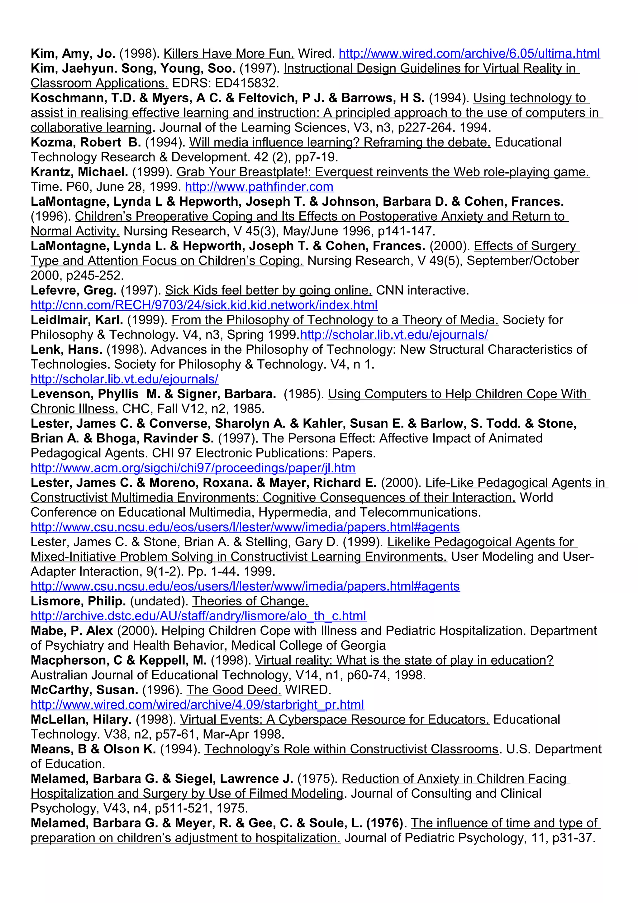 Kim, Amy, Jo. (1998). Killers Have More Fun. Wired. http://www.wired.com/archive/6.05/ultima.html
Kim, Jaehyun. Song, Young, Soo. (1997). Instructional Design Guidelines for Virtual Reality in
Classroom Applications. EDRS: ED415832.
Koschmann, T.D. & Myers, A C. & Feltovich, P J. & Barrows, H S. (1994). Using technology to
assist in realising effective learning and instruction: A principled approach to the use of computers in
collaborative learning. Journal of the Learning Sciences, V3, n3, p227-264. 1994.
Kozma, Robert B. (1994). Will media influence learning? Reframing the debate. Educational
Technology Research & Development. 42 (2), pp7-19.
Krantz, Michael. (1999). Grab Your Breastplate!: Everquest reinvents the Web role-playing game.
Time. P60, June 28, 1999. http://www.pathfinder.com
LaMontagne, Lynda L & Hepworth, Joseph T. & Johnson, Barbara D. & Cohen, Frances.
(1996). Children’s Preoperative Coping and Its Effects on Postoperative Anxiety and Return to
Normal Activity. Nursing Research, V 45(3), May/June 1996, p141-147.
LaMontagne, Lynda L. & Hepworth, Joseph T. & Cohen, Frances. (2000). Effects of Surgery
Type and Attention Focus on Children’s Coping. Nursing Research, V 49(5), September/October
2000, p245-252.
Lefevre, Greg. (1997). Sick Kids feel better by going online. CNN interactive.
http://cnn.com/RECH/9703/24/sick.kid.kid.network/index.html
Leidlmair, Karl. (1999). From the Philosophy of Technology to a Theory of Media. Society for
Philosophy & Technology. V4, n3, Spring 1999.http://scholar.lib.vt.edu/ejournals/
Lenk, Hans. (1998). Advances in the Philosophy of Technology: New Structural Characteristics of
Technologies. Society for Philosophy & Technology. V4, n 1.
http://scholar.lib.vt.edu/ejournals/
Levenson, Phyllis M. & Signer, Barbara. (1985). Using Computers to Help Children Cope With
Chronic Illness. CHC, Fall V12, n2, 1985.
Lester, James C. & Converse, Sharolyn A. & Kahler, Susan E. & Barlow, S. Todd. & Stone,
Brian A. & Bhoga, Ravinder S. (1997). The Persona Effect: Affective Impact of Animated
Pedagogical Agents. CHI 97 Electronic Publications: Papers.
http://www.acm.org/sigchi/chi97/proceedings/paper/jl.htm
Lester, James C. & Moreno, Roxana. & Mayer, Richard E. (2000). Life-Like Pedagogical Agents in
Constructivist Multimedia Environments: Cognitive Consequences of their Interaction. World
Conference on Educational Multimedia, Hypermedia, and Telecommunications.
http://www.csu.ncsu.edu/eos/users/l/lester/www/imedia/papers.html#agents
Lester, James C. & Stone, Brian A. & Stelling, Gary D. (1999). Likelike Pedagogoical Agents for
Mixed-Initiative Problem Solving in Constructivist Learning Environments. User Modeling and User-
Adapter Interaction, 9(1-2). Pp. 1-44. 1999.
http://www.csu.ncsu.edu/eos/users/l/lester/www/imedia/papers.html#agents
Lismore, Philip. (undated). Theories of Change.
http://archive.dstc.edu/AU/staff/andry/lismore/alo_th_c.html
Mabe, P. Alex (2000). Helping Children Cope with Illness and Pediatric Hospitalization. Department
of Psychiatry and Health Behavior, Medical College of Georgia
Macpherson, C & Keppell, M. (1998). Virtual reality: What is the state of play in education?
Australian Journal of Educational Technology, V14, n1, p60-74, 1998.
McCarthy, Susan. (1996). The Good Deed. WIRED.
http://www.wired.com/wired/archive/4.09/starbright_pr.html
McLellan, Hilary. (1998). Virtual Events: A Cyberspace Resource for Educators. Educational
Technology. V38, n2, p57-61, Mar-Apr 1998.
Means, B & Olson K. (1994). Technology’s Role within Constructivist Classrooms. U.S. Department
of Education.
Melamed, Barbara G. & Siegel, Lawrence J. (1975). Reduction of Anxiety in Children Facing
Hospitalization and Surgery by Use of Filmed Modeling. Journal of Consulting and Clinical
Psychology, V43, n4, p511-521, 1975.
Melamed, Barbara G. & Meyer, R. & Gee, C. & Soule, L. (1976). The influence of time and type of
preparation on children’s adjustment to hospitalization. Journal of Pediatric Psychology, 11, p31-37.
 