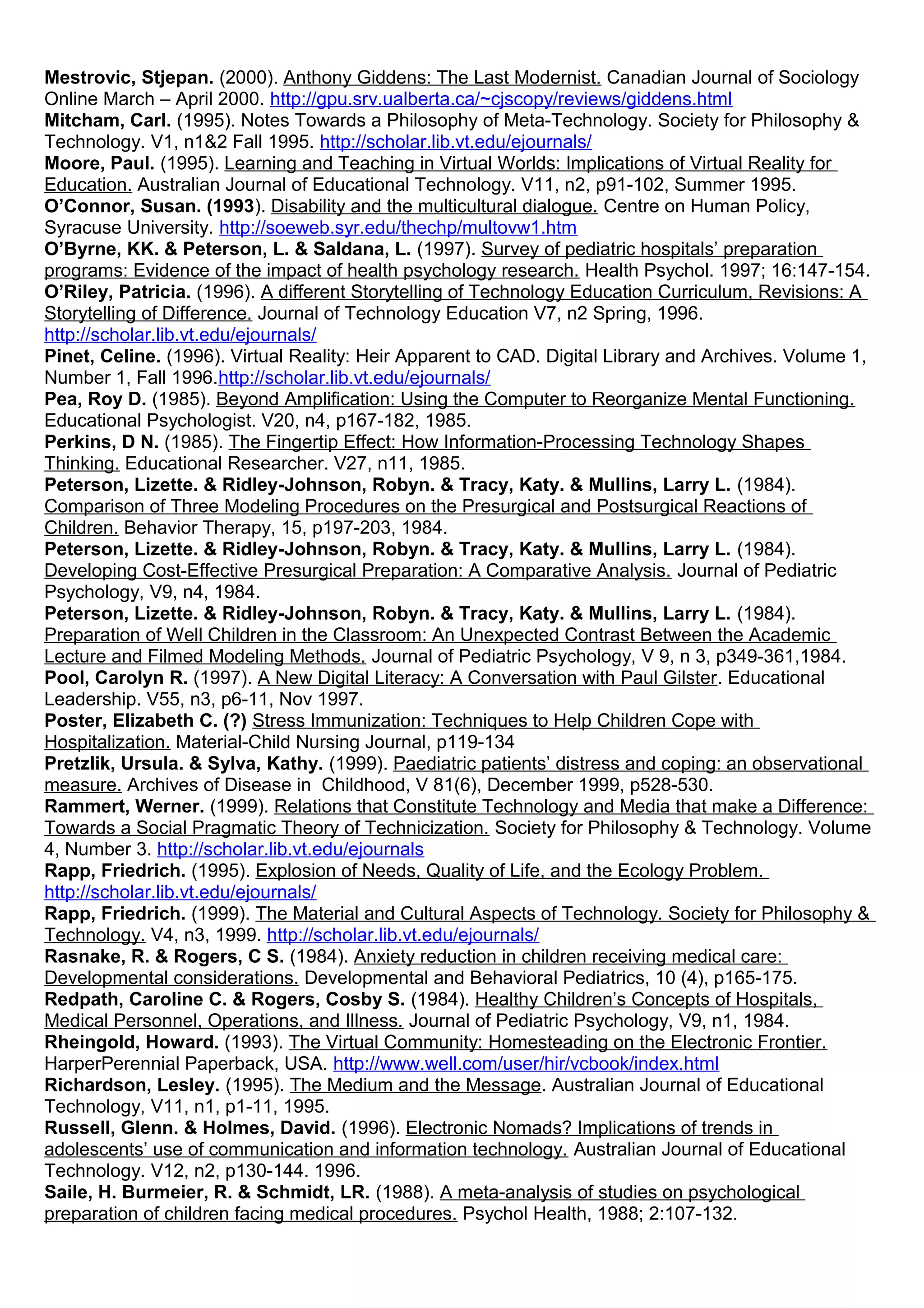 Mestrovic, Stjepan. (2000). Anthony Giddens: The Last Modernist. Canadian Journal of Sociology
Online March – April 2000. http://gpu.srv.ualberta.ca/~cjscopy/reviews/giddens.html
Mitcham, Carl. (1995). Notes Towards a Philosophy of Meta-Technology. Society for Philosophy &
Technology. V1, n1&2 Fall 1995. http://scholar.lib.vt.edu/ejournals/
Moore, Paul. (1995). Learning and Teaching in Virtual Worlds: Implications of Virtual Reality for
Education. Australian Journal of Educational Technology. V11, n2, p91-102, Summer 1995.
O’Connor, Susan. (1993). Disability and the multicultural dialogue. Centre on Human Policy,
Syracuse University. http://soeweb.syr.edu/thechp/multovw1.htm
O’Byrne, KK. & Peterson, L. & Saldana, L. (1997). Survey of pediatric hospitals’ preparation
programs: Evidence of the impact of health psychology research. Health Psychol. 1997; 16:147-154.
O’Riley, Patricia. (1996). A different Storytelling of Technology Education Curriculum, Revisions: A
Storytelling of Difference. Journal of Technology Education V7, n2 Spring, 1996.
http://scholar.lib.vt.edu/ejournals/
Pinet, Celine. (1996). Virtual Reality: Heir Apparent to CAD. Digital Library and Archives. Volume 1,
Number 1, Fall 1996.http://scholar.lib.vt.edu/ejournals/
Pea, Roy D. (1985). Beyond Amplification: Using the Computer to Reorganize Mental Functioning.
Educational Psychologist. V20, n4, p167-182, 1985.
Perkins, D N. (1985). The Fingertip Effect: How Information-Processing Technology Shapes
Thinking. Educational Researcher. V27, n11, 1985.
Peterson, Lizette. & Ridley-Johnson, Robyn. & Tracy, Katy. & Mullins, Larry L. (1984).
Comparison of Three Modeling Procedures on the Presurgical and Postsurgical Reactions of
Children. Behavior Therapy, 15, p197-203, 1984.
Peterson, Lizette. & Ridley-Johnson, Robyn. & Tracy, Katy. & Mullins, Larry L. (1984).
Developing Cost-Effective Presurgical Preparation: A Comparative Analysis. Journal of Pediatric
Psychology, V9, n4, 1984.
Peterson, Lizette. & Ridley-Johnson, Robyn. & Tracy, Katy. & Mullins, Larry L. (1984).
Preparation of Well Children in the Classroom: An Unexpected Contrast Between the Academic
Lecture and Filmed Modeling Methods. Journal of Pediatric Psychology, V 9, n 3, p349-361,1984.
Pool, Carolyn R. (1997). A New Digital Literacy: A Conversation with Paul Gilster. Educational
Leadership. V55, n3, p6-11, Nov 1997.
Poster, Elizabeth C. (?) Stress Immunization: Techniques to Help Children Cope with
Hospitalization. Material-Child Nursing Journal, p119-134
Pretzlik, Ursula. & Sylva, Kathy. (1999). Paediatric patients’ distress and coping: an observational
measure. Archives of Disease in Childhood, V 81(6), December 1999, p528-530.
Rammert, Werner. (1999). Relations that Constitute Technology and Media that make a Difference:
Towards a Social Pragmatic Theory of Technicization. Society for Philosophy & Technology. Volume
4, Number 3. http://scholar.lib.vt.edu/ejournals
Rapp, Friedrich. (1995). Explosion of Needs, Quality of Life, and the Ecology Problem.
http://scholar.lib.vt.edu/ejournals/
Rapp, Friedrich. (1999). The Material and Cultural Aspects of Technology. Society for Philosophy &
Technology. V4, n3, 1999. http://scholar.lib.vt.edu/ejournals/
Rasnake, R. & Rogers, C S. (1984). Anxiety reduction in children receiving medical care:
Developmental considerations. Developmental and Behavioral Pediatrics, 10 (4), p165-175.
Redpath, Caroline C. & Rogers, Cosby S. (1984). Healthy Children’s Concepts of Hospitals,
Medical Personnel, Operations, and Illness. Journal of Pediatric Psychology, V9, n1, 1984.
Rheingold, Howard. (1993). The Virtual Community: Homesteading on the Electronic Frontier.
HarperPerennial Paperback, USA. http://www.well.com/user/hir/vcbook/index.html
Richardson, Lesley. (1995). The Medium and the Message. Australian Journal of Educational
Technology, V11, n1, p1-11, 1995.
Russell, Glenn. & Holmes, David. (1996). Electronic Nomads? Implications of trends in
adolescents’ use of communication and information technology. Australian Journal of Educational
Technology. V12, n2, p130-144. 1996.
Saile, H. Burmeier, R. & Schmidt, LR. (1988). A meta-analysis of studies on psychological
preparation of children facing medical procedures. Psychol Health, 1988; 2:107-132.
 