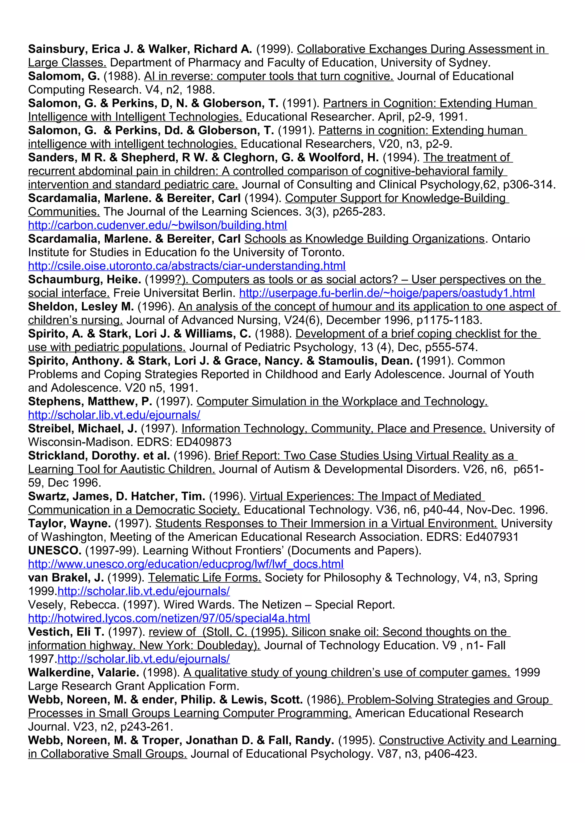 Sainsbury, Erica J. & Walker, Richard A. (1999). Collaborative Exchanges During Assessment in
Large Classes. Department of Pharmacy and Faculty of Education, University of Sydney.
Salomom, G. (1988). AI in reverse: computer tools that turn cognitive. Journal of Educational
Computing Research. V4, n2, 1988.
Salomon, G. & Perkins, D, N. & Globerson, T. (1991). Partners in Cognition: Extending Human
Intelligence with Intelligent Technologies. Educational Researcher. April, p2-9, 1991.
Salomon, G. & Perkins, Dd. & Globerson, T. (1991). Patterns in cognition: Extending human
intelligence with intelligent technologies. Educational Researchers, V20, n3, p2-9.
Sanders, M R. & Shepherd, R W. & Cleghorn, G. & Woolford, H. (1994). The treatment of
recurrent abdominal pain in children: A controlled comparison of cognitive-behavioral family
intervention and standard pediatric care. Journal of Consulting and Clinical Psychology,62, p306-314.
Scardamalia, Marlene. & Bereiter, Carl (1994). Computer Support for Knowledge-Building
Communities. The Journal of the Learning Sciences. 3(3), p265-283.
http://carbon.cudenver.edu/~bwilson/building.html
Scardamalia, Marlene. & Bereiter, Carl Schools as Knowledge Building Organizations. Ontario
Institute for Studies in Education fo the University of Toronto.
http://csile.oise.utoronto.ca/abstracts/ciar-understanding.html
Schaumburg, Heike. (1999?). Computers as tools or as social actors? – User perspectives on the
social interface. Freie Universitat Berlin. http://userpage.fu-berlin.de/~hoige/papers/oastudy1.html
Sheldon, Lesley M. (1996). An analysis of the concept of humour and its application to one aspect of
children’s nursing. Journal of Advanced Nursing, V24(6), December 1996, p1175-1183.
Spirito, A. & Stark, Lori J. & Williams, C. (1988). Development of a brief coping checklist for the
use with pediatric populations. Journal of Pediatric Psychology, 13 (4), Dec, p555-574.
Spirito, Anthony. & Stark, Lori J. & Grace, Nancy. & Stamoulis, Dean. (1991). Common
Problems and Coping Strategies Reported in Childhood and Early Adolescence. Journal of Youth
and Adolescence. V20 n5, 1991.
Stephens, Matthew, P. (1997). Computer Simulation in the Workplace and Technology.
http://scholar.lib.vt.edu/ejournals/
Streibel, Michael, J. (1997). Information Technology, Community, Place and Presence. University of
Wisconsin-Madison. EDRS: ED409873
Strickland, Dorothy. et al. (1996). Brief Report: Two Case Studies Using Virtual Reality as a
Learning Tool for Aautistic Children. Journal of Autism & Developmental Disorders. V26, n6, p651-
59, Dec 1996.
Swartz, James, D. Hatcher, Tim. (1996). Virtual Experiences: The Impact of Mediated
Communication in a Democratic Society. Educational Technology. V36, n6, p40-44, Nov-Dec. 1996.
Taylor, Wayne. (1997). Students Responses to Their Immersion in a Virtual Environment. University
of Washington, Meeting of the American Educational Research Association. EDRS: Ed407931
UNESCO. (1997-99). Learning Without Frontiers’ (Documents and Papers).
http://www.unesco.org/education/educprog/lwf/lwf_docs.html
van Brakel, J. (1999). Telematic Life Forms. Society for Philosophy & Technology, V4, n3, Spring
1999.http://scholar.lib.vt.edu/ejournals/
Vesely, Rebecca. (1997). Wired Wards. The Netizen – Special Report.
http://hotwired.lycos.com/netizen/97/05/special4a.html
Vestich, Eli T. (1997). review of (Stoll, C. (1995). Silicon snake oil: Second thoughts on the
information highway. New York: Doubleday). Journal of Technology Education. V9 , n1- Fall
1997.http://scholar.lib.vt.edu/ejournals/
Walkerdine, Valarie. (1998). A qualitative study of young children’s use of computer games. 1999
Large Research Grant Application Form.
Webb, Noreen, M. & ender, Philip. & Lewis, Scott. (1986). Problem-Solving Strategies and Group
Processes in Small Groups Learning Computer Programming. American Educational Research
Journal. V23, n2, p243-261.
Webb, Noreen, M. & Troper, Jonathan D. & Fall, Randy. (1995). Constructive Activity and Learning
in Collaborative Small Groups. Journal of Educational Psychology. V87, n3, p406-423.
 