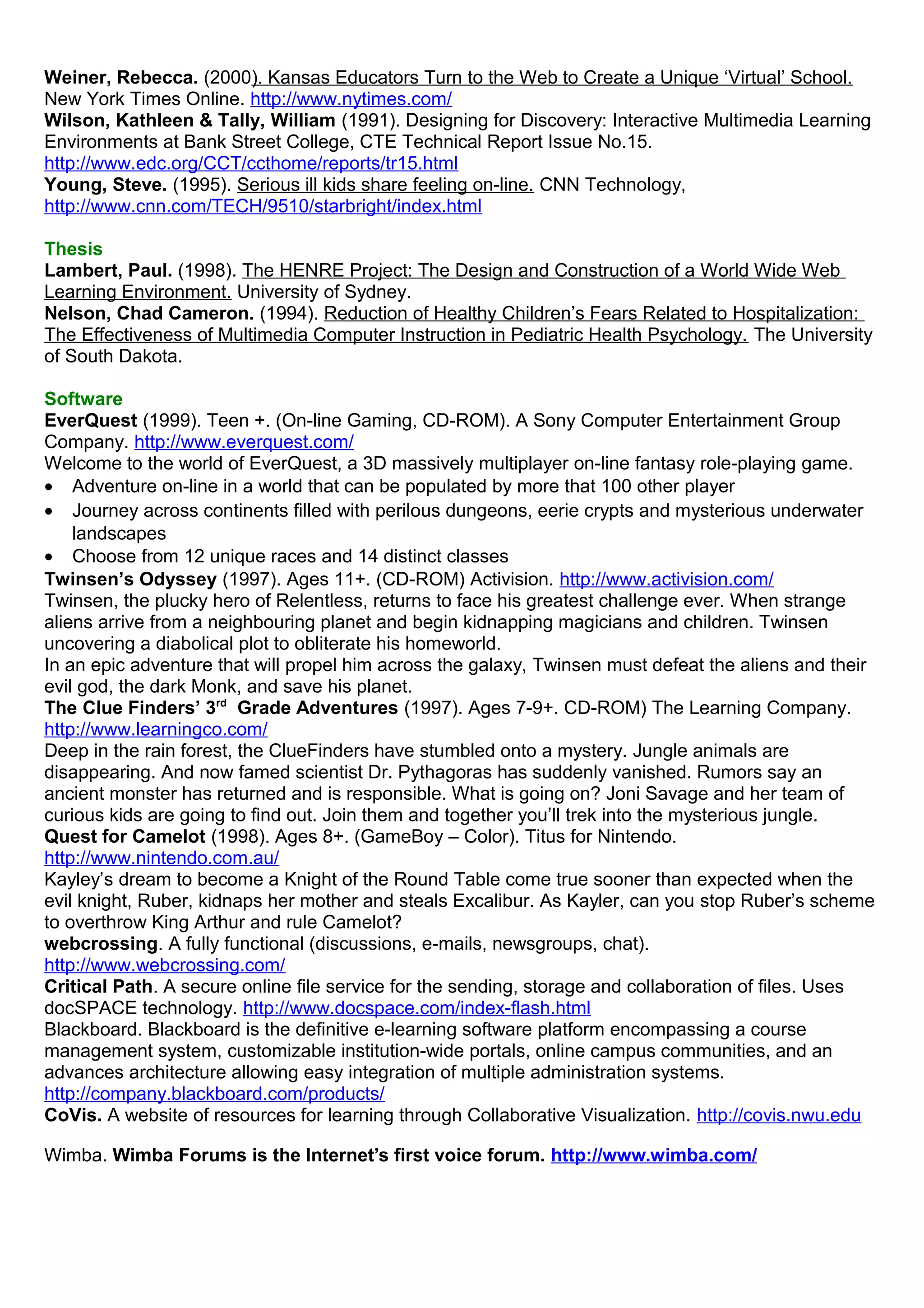 Weiner, Rebecca. (2000). Kansas Educators Turn to the Web to Create a Unique ‘Virtual’ School.
New York Times Online. http://www.nytimes.com/
Wilson, Kathleen & Tally, William (1991). Designing for Discovery: Interactive Multimedia Learning
Environments at Bank Street College, CTE Technical Report Issue No.15.
http://www.edc.org/CCT/ccthome/reports/tr15.html
Young, Steve. (1995). Serious ill kids share feeling on-line. CNN Technology,
http://www.cnn.com/TECH/9510/starbright/index.html
Thesis
Lambert, Paul. (1998). The HENRE Project: The Design and Construction of a World Wide Web
Learning Environment. University of Sydney.
Nelson, Chad Cameron. (1994). Reduction of Healthy Children’s Fears Related to Hospitalization:
The Effectiveness of Multimedia Computer Instruction in Pediatric Health Psychology. The University
of South Dakota.
Software
EverQuest (1999). Teen +. (On-line Gaming, CD-ROM). A Sony Computer Entertainment Group
Company. http://www.everquest.com/
Welcome to the world of EverQuest, a 3D massively multiplayer on-line fantasy role-playing game.
• Adventure on-line in a world that can be populated by more that 100 other player
• Journey across continents filled with perilous dungeons, eerie crypts and mysterious underwater
landscapes
• Choose from 12 unique races and 14 distinct classes
Twinsen’s Odyssey (1997). Ages 11+. (CD-ROM) Activision. http://www.activision.com/
Twinsen, the plucky hero of Relentless, returns to face his greatest challenge ever. When strange
aliens arrive from a neighbouring planet and begin kidnapping magicians and children. Twinsen
uncovering a diabolical plot to obliterate his homeworld.
In an epic adventure that will propel him across the galaxy, Twinsen must defeat the aliens and their
evil god, the dark Monk, and save his planet.
The Clue Finders’ 3rd
Grade Adventures (1997). Ages 7-9+. CD-ROM) The Learning Company.
http://www.learningco.com/
Deep in the rain forest, the ClueFinders have stumbled onto a mystery. Jungle animals are
disappearing. And now famed scientist Dr. Pythagoras has suddenly vanished. Rumors say an
ancient monster has returned and is responsible. What is going on? Joni Savage and her team of
curious kids are going to find out. Join them and together you’ll trek into the mysterious jungle.
Quest for Camelot (1998). Ages 8+. (GameBoy – Color). Titus for Nintendo.
http://www.nintendo.com.au/
Kayley’s dream to become a Knight of the Round Table come true sooner than expected when the
evil knight, Ruber, kidnaps her mother and steals Excalibur. As Kayler, can you stop Ruber’s scheme
to overthrow King Arthur and rule Camelot?
webcrossing. A fully functional (discussions, e-mails, newsgroups, chat).
http://www.webcrossing.com/
Critical Path. A secure online file service for the sending, storage and collaboration of files. Uses
docSPACE technology. http://www.docspace.com/index-flash.html
Blackboard. Blackboard is the definitive e-learning software platform encompassing a course
management system, customizable institution-wide portals, online campus communities, and an
advances architecture allowing easy integration of multiple administration systems.
http://company.blackboard.com/products/
CoVis. A website of resources for learning through Collaborative Visualization. http://covis.nwu.edu
Wimba. Wimba Forums is the Internet’s first voice forum. http://www.wimba.com/
 