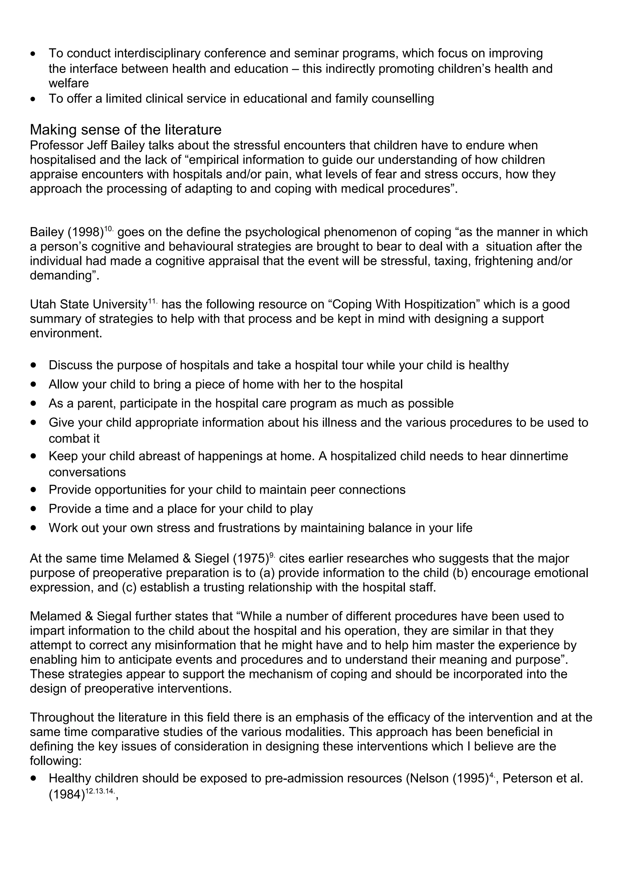 • To conduct interdisciplinary conference and seminar programs, which focus on improving
the interface between health and education – this indirectly promoting children’s health and
welfare
• To offer a limited clinical service in educational and family counselling
Making sense of the literature
Professor Jeff Bailey talks about the stressful encounters that children have to endure when
hospitalised and the lack of “empirical information to guide our understanding of how children
appraise encounters with hospitals and/or pain, what levels of fear and stress occurs, how they
approach the processing of adapting to and coping with medical procedures”.
Bailey (1998)10.
goes on the define the psychological phenomenon of coping “as the manner in which
a person’s cognitive and behavioural strategies are brought to bear to deal with a situation after the
individual had made a cognitive appraisal that the event will be stressful, taxing, frightening and/or
demanding”.
Utah State University11.
has the following resource on “Coping With Hospitization” which is a good
summary of strategies to help with that process and be kept in mind with designing a support
environment.
• Discuss the purpose of hospitals and take a hospital tour while your child is healthy
• Allow your child to bring a piece of home with her to the hospital
• As a parent, participate in the hospital care program as much as possible
• Give your child appropriate information about his illness and the various procedures to be used to
combat it
• Keep your child abreast of happenings at home. A hospitalized child needs to hear dinnertime
conversations
• Provide opportunities for your child to maintain peer connections
• Provide a time and a place for your child to play
• Work out your own stress and frustrations by maintaining balance in your life
At the same time Melamed & Siegel (1975)9.
cites earlier researches who suggests that the major
purpose of preoperative preparation is to (a) provide information to the child (b) encourage emotional
expression, and (c) establish a trusting relationship with the hospital staff.
Melamed & Siegal further states that “While a number of different procedures have been used to
impart information to the child about the hospital and his operation, they are similar in that they
attempt to correct any misinformation that he might have and to help him master the experience by
enabling him to anticipate events and procedures and to understand their meaning and purpose”.
These strategies appear to support the mechanism of coping and should be incorporated into the
design of preoperative interventions.
Throughout the literature in this field there is an emphasis of the efficacy of the intervention and at the
same time comparative studies of the various modalities. This approach has been beneficial in
defining the key issues of consideration in designing these interventions which I believe are the
following:
• Healthy children should be exposed to pre-admission resources (Nelson (1995)4.
, Peterson et al.
(1984)12.13.14.
,
 