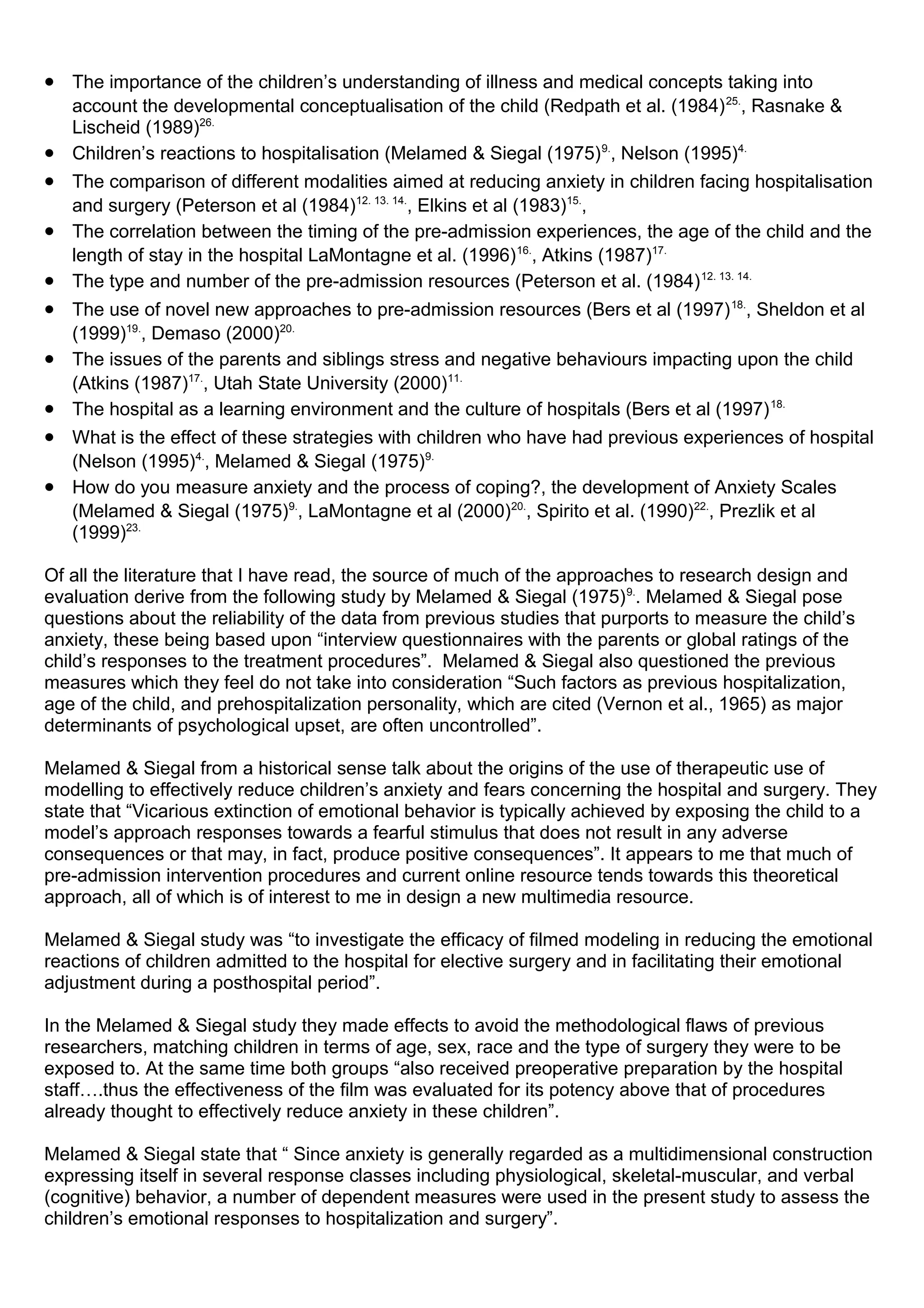 • The importance of the children’s understanding of illness and medical concepts taking into
account the developmental conceptualisation of the child (Redpath et al. (1984)25.
, Rasnake &
Lischeid (1989)26.
• Children’s reactions to hospitalisation (Melamed & Siegal (1975)9.
, Nelson (1995)4.
• The comparison of different modalities aimed at reducing anxiety in children facing hospitalisation
and surgery (Peterson et al (1984)12. 13. 14.
, Elkins et al (1983)15.
,
• The correlation between the timing of the pre-admission experiences, the age of the child and the
length of stay in the hospital LaMontagne et al. (1996)16.
, Atkins (1987)17.
• The type and number of the pre-admission resources (Peterson et al. (1984)12. 13. 14.
• The use of novel new approaches to pre-admission resources (Bers et al (1997)18.
, Sheldon et al
(1999)19.
, Demaso (2000)20.
• The issues of the parents and siblings stress and negative behaviours impacting upon the child
(Atkins (1987)17.
, Utah State University (2000)11.
• The hospital as a learning environment and the culture of hospitals (Bers et al (1997)18.
• What is the effect of these strategies with children who have had previous experiences of hospital
(Nelson (1995)4.
, Melamed & Siegal (1975)9.
• How do you measure anxiety and the process of coping?, the development of Anxiety Scales
(Melamed & Siegal (1975)9.
, LaMontagne et al (2000)20.
, Spirito et al. (1990)22.
, Prezlik et al
(1999)23.
Of all the literature that I have read, the source of much of the approaches to research design and
evaluation derive from the following study by Melamed & Siegal (1975)9.
. Melamed & Siegal pose
questions about the reliability of the data from previous studies that purports to measure the child’s
anxiety, these being based upon “interview questionnaires with the parents or global ratings of the
child’s responses to the treatment procedures”. Melamed & Siegal also questioned the previous
measures which they feel do not take into consideration “Such factors as previous hospitalization,
age of the child, and prehospitalization personality, which are cited (Vernon et al., 1965) as major
determinants of psychological upset, are often uncontrolled”.
Melamed & Siegal from a historical sense talk about the origins of the use of therapeutic use of
modelling to effectively reduce children’s anxiety and fears concerning the hospital and surgery. They
state that “Vicarious extinction of emotional behavior is typically achieved by exposing the child to a
model’s approach responses towards a fearful stimulus that does not result in any adverse
consequences or that may, in fact, produce positive consequences”. It appears to me that much of
pre-admission intervention procedures and current online resource tends towards this theoretical
approach, all of which is of interest to me in design a new multimedia resource.
Melamed & Siegal study was “to investigate the efficacy of filmed modeling in reducing the emotional
reactions of children admitted to the hospital for elective surgery and in facilitating their emotional
adjustment during a posthospital period”.
In the Melamed & Siegal study they made effects to avoid the methodological flaws of previous
researchers, matching children in terms of age, sex, race and the type of surgery they were to be
exposed to. At the same time both groups “also received preoperative preparation by the hospital
staff….thus the effectiveness of the film was evaluated for its potency above that of procedures
already thought to effectively reduce anxiety in these children”.
Melamed & Siegal state that “ Since anxiety is generally regarded as a multidimensional construction
expressing itself in several response classes including physiological, skeletal-muscular, and verbal
(cognitive) behavior, a number of dependent measures were used in the present study to assess the
children’s emotional responses to hospitalization and surgery”.
 