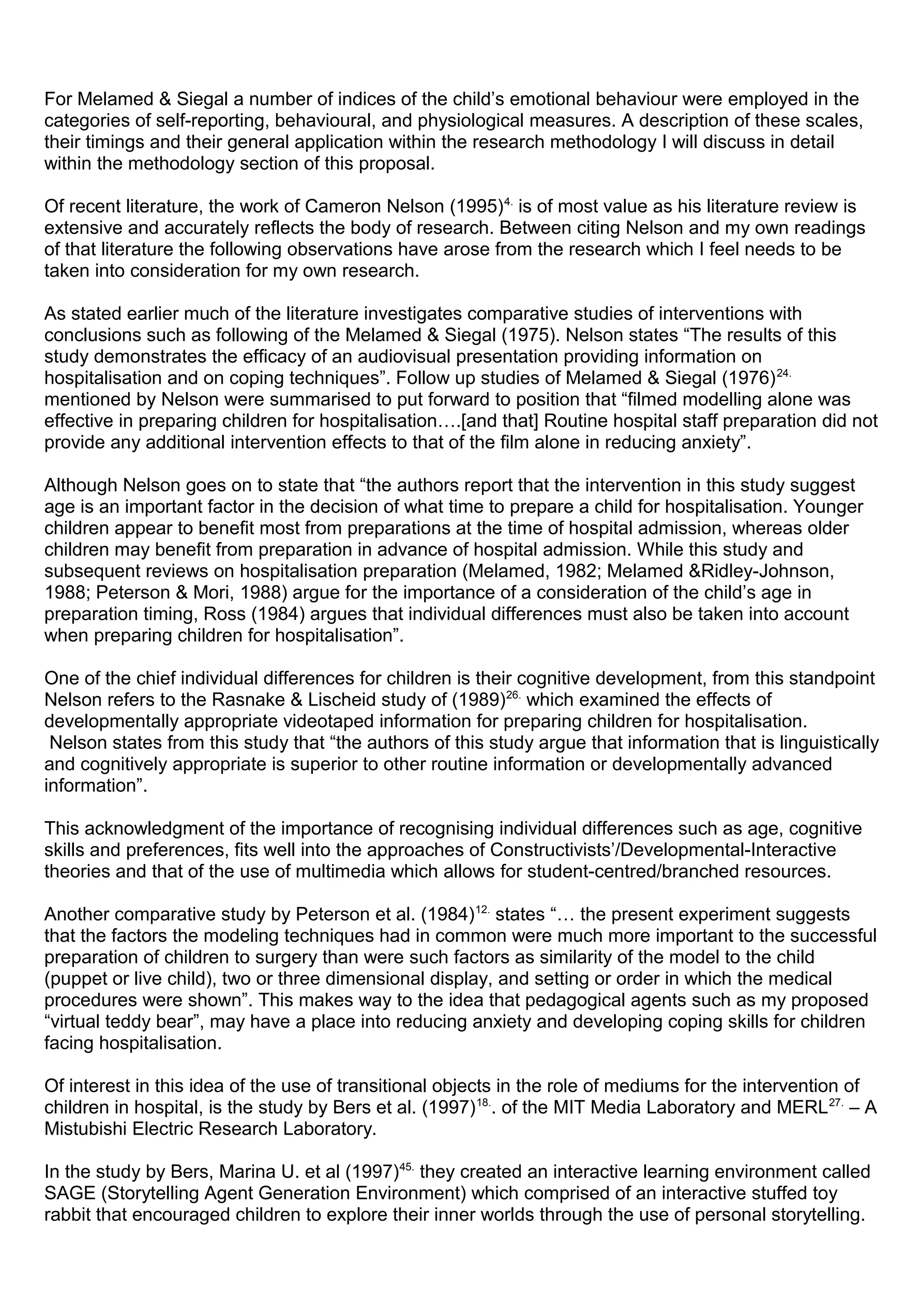 For Melamed & Siegal a number of indices of the child’s emotional behaviour were employed in the
categories of self-reporting, behavioural, and physiological measures. A description of these scales,
their timings and their general application within the research methodology I will discuss in detail
within the methodology section of this proposal.
Of recent literature, the work of Cameron Nelson (1995)4.
is of most value as his literature review is
extensive and accurately reflects the body of research. Between citing Nelson and my own readings
of that literature the following observations have arose from the research which I feel needs to be
taken into consideration for my own research.
As stated earlier much of the literature investigates comparative studies of interventions with
conclusions such as following of the Melamed & Siegal (1975). Nelson states “The results of this
study demonstrates the efficacy of an audiovisual presentation providing information on
hospitalisation and on coping techniques”. Follow up studies of Melamed & Siegal (1976)24.
mentioned by Nelson were summarised to put forward to position that “filmed modelling alone was
effective in preparing children for hospitalisation….[and that] Routine hospital staff preparation did not
provide any additional intervention effects to that of the film alone in reducing anxiety”.
Although Nelson goes on to state that “the authors report that the intervention in this study suggest
age is an important factor in the decision of what time to prepare a child for hospitalisation. Younger
children appear to benefit most from preparations at the time of hospital admission, whereas older
children may benefit from preparation in advance of hospital admission. While this study and
subsequent reviews on hospitalisation preparation (Melamed, 1982; Melamed &Ridley-Johnson,
1988; Peterson & Mori, 1988) argue for the importance of a consideration of the child’s age in
preparation timing, Ross (1984) argues that individual differences must also be taken into account
when preparing children for hospitalisation”.
One of the chief individual differences for children is their cognitive development, from this standpoint
Nelson refers to the Rasnake & Lischeid study of (1989)26.
which examined the effects of
developmentally appropriate videotaped information for preparing children for hospitalisation.
Nelson states from this study that “the authors of this study argue that information that is linguistically
and cognitively appropriate is superior to other routine information or developmentally advanced
information”.
This acknowledgment of the importance of recognising individual differences such as age, cognitive
skills and preferences, fits well into the approaches of Constructivists’/Developmental-Interactive
theories and that of the use of multimedia which allows for student-centred/branched resources.
Another comparative study by Peterson et al. (1984)12.
states “… the present experiment suggests
that the factors the modeling techniques had in common were much more important to the successful
preparation of children to surgery than were such factors as similarity of the model to the child
(puppet or live child), two or three dimensional display, and setting or order in which the medical
procedures were shown”. This makes way to the idea that pedagogical agents such as my proposed
“virtual teddy bear”, may have a place into reducing anxiety and developing coping skills for children
facing hospitalisation.
Of interest in this idea of the use of transitional objects in the role of mediums for the intervention of
children in hospital, is the study by Bers et al. (1997)18.
. of the MIT Media Laboratory and MERL27.
– A
Mistubishi Electric Research Laboratory.
In the study by Bers, Marina U. et al (1997)45.
they created an interactive learning environment called
SAGE (Storytelling Agent Generation Environment) which comprised of an interactive stuffed toy
rabbit that encouraged children to explore their inner worlds through the use of personal storytelling.
 