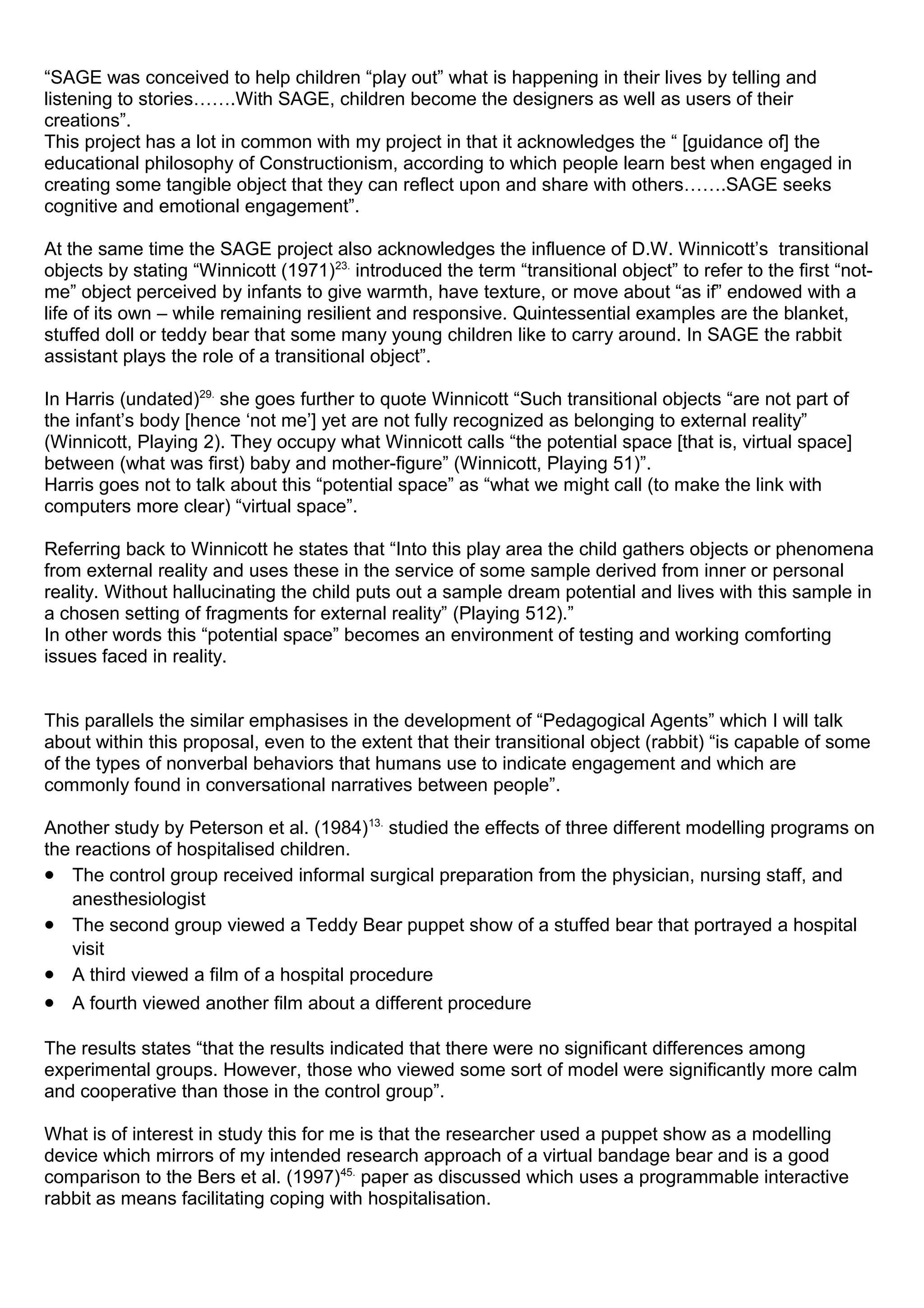 “SAGE was conceived to help children “play out” what is happening in their lives by telling and
listening to stories…….With SAGE, children become the designers as well as users of their
creations”.
This project has a lot in common with my project in that it acknowledges the “ [guidance of] the
educational philosophy of Constructionism, according to which people learn best when engaged in
creating some tangible object that they can reflect upon and share with others…….SAGE seeks
cognitive and emotional engagement”.
At the same time the SAGE project also acknowledges the influence of D.W. Winnicott’s transitional
objects by stating “Winnicott (1971)23.
introduced the term “transitional object” to refer to the first “not-
me” object perceived by infants to give warmth, have texture, or move about “as if” endowed with a
life of its own – while remaining resilient and responsive. Quintessential examples are the blanket,
stuffed doll or teddy bear that some many young children like to carry around. In SAGE the rabbit
assistant plays the role of a transitional object”.
In Harris (undated)29.
she goes further to quote Winnicott “Such transitional objects “are not part of
the infant’s body [hence ‘not me’] yet are not fully recognized as belonging to external reality”
(Winnicott, Playing 2). They occupy what Winnicott calls “the potential space [that is, virtual space]
between (what was first) baby and mother-figure” (Winnicott, Playing 51)”.
Harris goes not to talk about this “potential space” as “what we might call (to make the link with
computers more clear) “virtual space”.
Referring back to Winnicott he states that “Into this play area the child gathers objects or phenomena
from external reality and uses these in the service of some sample derived from inner or personal
reality. Without hallucinating the child puts out a sample dream potential and lives with this sample in
a chosen setting of fragments for external reality” (Playing 512).”
In other words this “potential space” becomes an environment of testing and working comforting
issues faced in reality.
This parallels the similar emphasises in the development of “Pedagogical Agents” which I will talk
about within this proposal, even to the extent that their transitional object (rabbit) “is capable of some
of the types of nonverbal behaviors that humans use to indicate engagement and which are
commonly found in conversational narratives between people”.
Another study by Peterson et al. (1984)13.
studied the effects of three different modelling programs on
the reactions of hospitalised children.
• The control group received informal surgical preparation from the physician, nursing staff, and
anesthesiologist
• The second group viewed a Teddy Bear puppet show of a stuffed bear that portrayed a hospital
visit
• A third viewed a film of a hospital procedure
• A fourth viewed another film about a different procedure
The results states “that the results indicated that there were no significant differences among
experimental groups. However, those who viewed some sort of model were significantly more calm
and cooperative than those in the control group”.
What is of interest in study this for me is that the researcher used a puppet show as a modelling
device which mirrors of my intended research approach of a virtual bandage bear and is a good
comparison to the Bers et al. (1997)45.
paper as discussed which uses a programmable interactive
rabbit as means facilitating coping with hospitalisation.
 