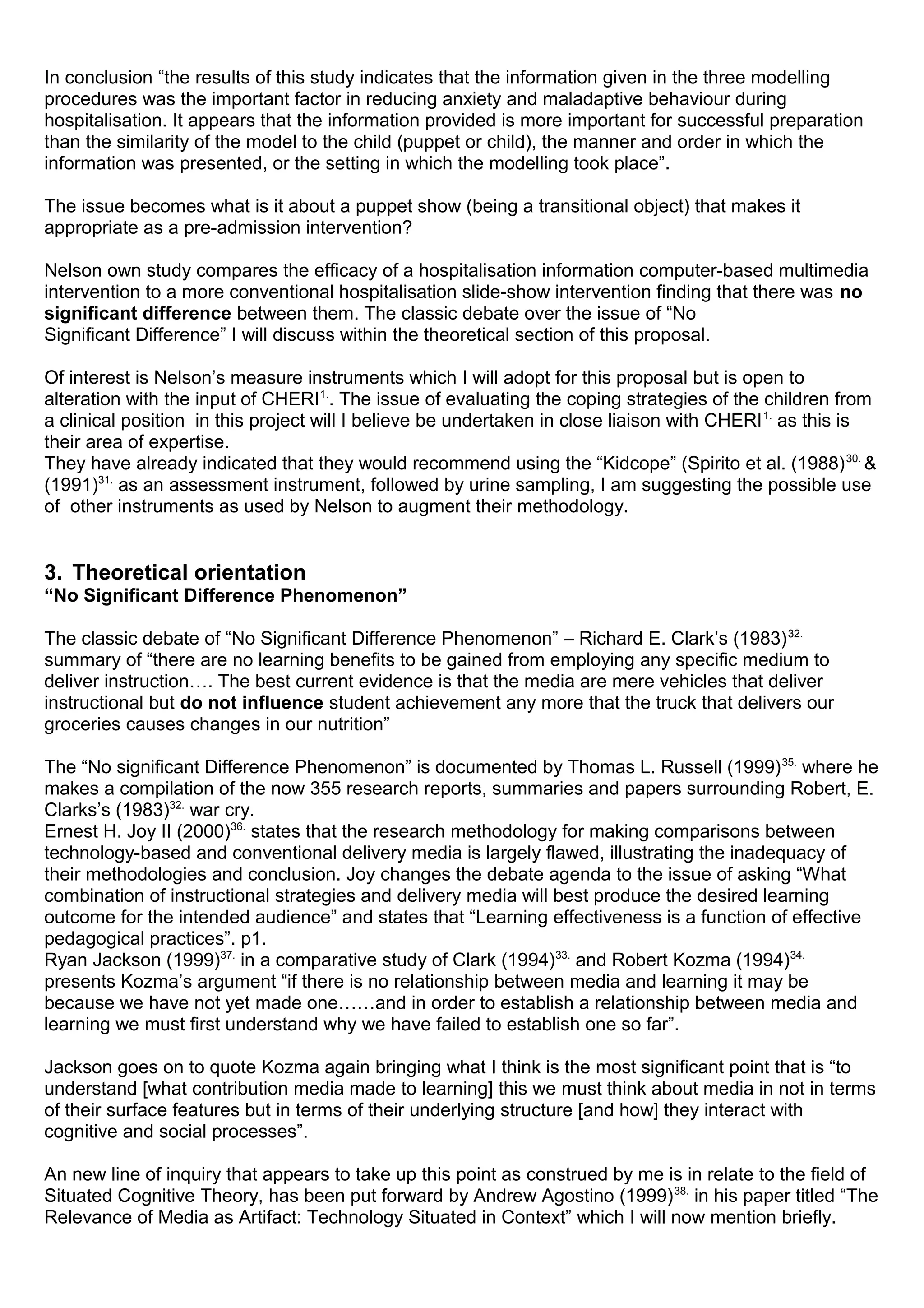 In conclusion “the results of this study indicates that the information given in the three modelling
procedures was the important factor in reducing anxiety and maladaptive behaviour during
hospitalisation. It appears that the information provided is more important for successful preparation
than the similarity of the model to the child (puppet or child), the manner and order in which the
information was presented, or the setting in which the modelling took place”.
The issue becomes what is it about a puppet show (being a transitional object) that makes it
appropriate as a pre-admission intervention?
Nelson own study compares the efficacy of a hospitalisation information computer-based multimedia
intervention to a more conventional hospitalisation slide-show intervention finding that there was no
significant difference between them. The classic debate over the issue of “No
Significant Difference” I will discuss within the theoretical section of this proposal.
Of interest is Nelson’s measure instruments which I will adopt for this proposal but is open to
alteration with the input of CHERI1.
. The issue of evaluating the coping strategies of the children from
a clinical position in this project will I believe be undertaken in close liaison with CHERI1.
as this is
their area of expertise.
They have already indicated that they would recommend using the “Kidcope” (Spirito et al. (1988)30.
&
(1991)31.
as an assessment instrument, followed by urine sampling, I am suggesting the possible use
of other instruments as used by Nelson to augment their methodology.
3. Theoretical orientation
“No Significant Difference Phenomenon”
The classic debate of “No Significant Difference Phenomenon” – Richard E. Clark’s (1983)32.
summary of “there are no learning benefits to be gained from employing any specific medium to
deliver instruction…. The best current evidence is that the media are mere vehicles that deliver
instructional but do not influence student achievement any more that the truck that delivers our
groceries causes changes in our nutrition”
The “No significant Difference Phenomenon” is documented by Thomas L. Russell (1999)35.
where he
makes a compilation of the now 355 research reports, summaries and papers surrounding Robert, E.
Clarks’s (1983)32.
war cry.
Ernest H. Joy II (2000)36.
states that the research methodology for making comparisons between
technology-based and conventional delivery media is largely flawed, illustrating the inadequacy of
their methodologies and conclusion. Joy changes the debate agenda to the issue of asking “What
combination of instructional strategies and delivery media will best produce the desired learning
outcome for the intended audience” and states that “Learning effectiveness is a function of effective
pedagogical practices”. p1.
Ryan Jackson (1999)37.
in a comparative study of Clark (1994)33.
and Robert Kozma (1994)34.
presents Kozma’s argument “if there is no relationship between media and learning it may be
because we have not yet made one……and in order to establish a relationship between media and
learning we must first understand why we have failed to establish one so far”.
Jackson goes on to quote Kozma again bringing what I think is the most significant point that is “to
understand [what contribution media made to learning] this we must think about media in not in terms
of their surface features but in terms of their underlying structure [and how] they interact with
cognitive and social processes”.
An new line of inquiry that appears to take up this point as construed by me is in relate to the field of
Situated Cognitive Theory, has been put forward by Andrew Agostino (1999)38.
in his paper titled “The
Relevance of Media as Artifact: Technology Situated in Context” which I will now mention briefly.
 