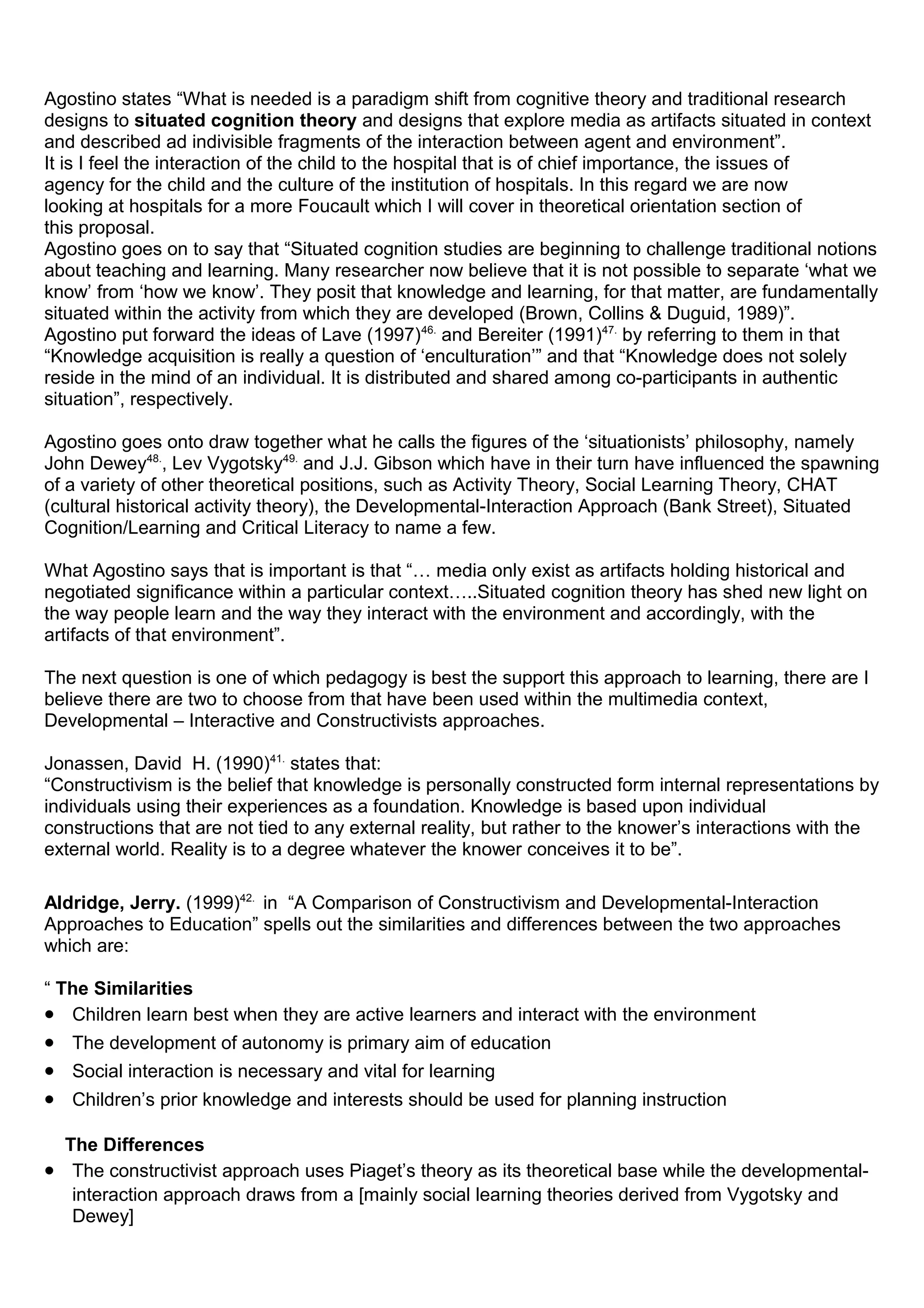 Agostino states “What is needed is a paradigm shift from cognitive theory and traditional research
designs to situated cognition theory and designs that explore media as artifacts situated in context
and described ad indivisible fragments of the interaction between agent and environment”.
It is I feel the interaction of the child to the hospital that is of chief importance, the issues of
agency for the child and the culture of the institution of hospitals. In this regard we are now
looking at hospitals for a more Foucault which I will cover in theoretical orientation section of
this proposal.
Agostino goes on to say that “Situated cognition studies are beginning to challenge traditional notions
about teaching and learning. Many researcher now believe that it is not possible to separate ‘what we
know’ from ‘how we know’. They posit that knowledge and learning, for that matter, are fundamentally
situated within the activity from which they are developed (Brown, Collins & Duguid, 1989)”.
Agostino put forward the ideas of Lave (1997)46.
and Bereiter (1991)47.
by referring to them in that
“Knowledge acquisition is really a question of ‘enculturation’” and that “Knowledge does not solely
reside in the mind of an individual. It is distributed and shared among co-participants in authentic
situation”, respectively.
Agostino goes onto draw together what he calls the figures of the ‘situationists’ philosophy, namely
John Dewey48.
, Lev Vygotsky49.
and J.J. Gibson which have in their turn have influenced the spawning
of a variety of other theoretical positions, such as Activity Theory, Social Learning Theory, CHAT
(cultural historical activity theory), the Developmental-Interaction Approach (Bank Street), Situated
Cognition/Learning and Critical Literacy to name a few.
What Agostino says that is important is that “… media only exist as artifacts holding historical and
negotiated significance within a particular context…..Situated cognition theory has shed new light on
the way people learn and the way they interact with the environment and accordingly, with the
artifacts of that environment”.
The next question is one of which pedagogy is best the support this approach to learning, there are I
believe there are two to choose from that have been used within the multimedia context,
Developmental – Interactive and Constructivists approaches.
Jonassen, David H. (1990)41.
states that:
“Constructivism is the belief that knowledge is personally constructed form internal representations by
individuals using their experiences as a foundation. Knowledge is based upon individual
constructions that are not tied to any external reality, but rather to the knower’s interactions with the
external world. Reality is to a degree whatever the knower conceives it to be”.
Aldridge, Jerry. (1999)42.
in “A Comparison of Constructivism and Developmental-Interaction
Approaches to Education” spells out the similarities and differences between the two approaches
which are:
“ The Similarities
• Children learn best when they are active learners and interact with the environment
• The development of autonomy is primary aim of education
• Social interaction is necessary and vital for learning
• Children’s prior knowledge and interests should be used for planning instruction
The Differences
• The constructivist approach uses Piaget’s theory as its theoretical base while the developmental-
interaction approach draws from a [mainly social learning theories derived from Vygotsky and
Dewey]
 