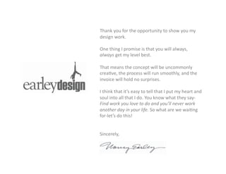Thank	
  you	
  for	
  the	
  opportunity	
  to	
  show	
  you	
  my	
  
design	
  work.	
  	
  
	
   	
  
One	
  thing	
  I	
  promise	
  is	
  that	
  you	
  will	
  always,	
  
always	
  get	
  my	
  level	
  best.	
  
That	
  means	
  the	
  concept	
  will	
  be	
  uncommonly	
  
crea=ve,	
  the	
  process	
  will	
  run	
  smoothly,	
  and	
  the	
  
invoice	
  will	
  hold	
  no	
  surprises.	
  
I	
  think	
  that	
  it’s	
  easy	
  to	
  tell	
  that	
  I	
  put	
  my	
  heart	
  and	
  
soul	
  into	
  all	
  that	
  I	
  do.	
  You	
  know	
  what	
  they	
  say-­‐
Find	
  work	
  you	
  love	
  to	
  do	
  and	
  you’ll	
  never	
  work	
  
another	
  day	
  in	
  your	
  life.	
  So	
  what	
  are	
  we	
  wai=ng	
  
for-­‐let’s	
  do	
  this!	
  
Sincerely,	
  
 