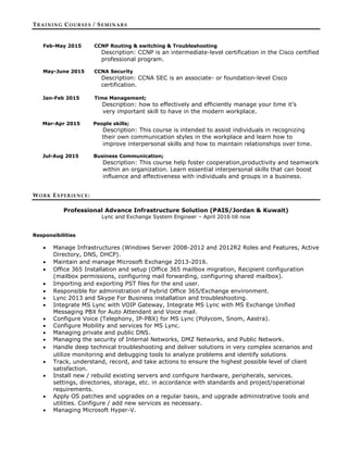 TRAINING COURSES / SEMINARS
Feb-May 2015 CCNP Routing & switching & Troubleshooting
Description: CCNP is an intermediate-level certification in the Cisco certified
professional program.
May-June 2015 CCNA Security
Description: CCNA SEC is an associate- or foundation-level Cisco
certification.
Jan-Feb 2015 Time Management;
Description: how to effectively and efficiently manage your time it’s
very important skill to have in the modern workplace.
Mar-Apr 2015 People skills;
Description: This course is intended to assist individuals in recognizing
their own communication styles in the workplace and learn how to
improve interpersonal skills and how to maintain relationships over time.
Jul-Aug 2015 Business Communication;
Description: This course help foster cooperation,productivity and teamwork
within an organization. Learn essential interpersonal skills that can boost
influence and effectiveness with individuals and groups in a business.
WORK EXPERIENCE:
Professional Advance Infrastructure Solution (PAIS/Jordan & Kuwait)
Lync and Exchange System Engineer – April 2016 till now
Responsibilities
 Manage Infrastructures (Windows Server 2008-2012 and 2012R2 Roles and Features, Active
Directory, DNS, DHCP).
 Maintain and manage Microsoft Exchange 2013-2016.
 Office 365 Installation and setup (Office 365 mailbox migration, Recipient configuration
(mailbox permissions, configuring mail forwarding, configuring shared mailbox).
 Importing and exporting PST files for the end user.
 Responsible for administration of hybrid Office 365/Exchange environment.
 Lync 2013 and Skype For Business installation and troubleshooting.
 Integrate MS Lync with VOIP Gateway, Integrate MS Lync with MS Exchange Unified
Messaging PBX for Auto Attendant and Voice mail.
 Configure Voice (Telephony, IP-PBX) for MS Lync (Polycom, Snom, Aastra).
 Configure Mobility and services for MS Lync.
 Managing private and public DNS.
 Managing the security of Internal Networks, DMZ Networks, and Public Network.
 Handle deep technical troubleshooting and deliver solutions in very complex scenarios and
utilize monitoring and debugging tools to analyze problems and identify solutions.
 Track, understand, record, and take actions to ensure the highest possible level of client
satisfaction.
 Install new / rebuild existing servers and configure hardware, peripherals, services.
settings, directories, storage, etc. in accordance with standards and project/operational
requirements.
 Apply OS patches and upgrades on a regular basis, and upgrade administrative tools and
utilities. Configure / add new services as necessary.
 Managing Microsoft Hyper-V.
 