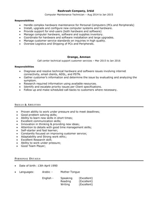 Rashrash Company, Irbid
Computer Maintenance Technician – Aug 2014 to Jan 2015
Responsibilities
 Handle complex hardware maintenance for Personal Computers (PCs and Peripherals)
 Install, upgrade and configure new computer systems and hardware.
 Provide support for end-users (both hardware and software)
 Manage computer hardware, software and supplies inventory.
 Coordinate for hardware and software installation and large upgrades.
 Manage customer service standards on inquiries in high quality.
 Oversee Logistics and Shipping of PCs and Peripherals.
Orange, Amman
Call center technical support customer services – Mar 2015 to Jan 2016
Responsibilities
 Diagnose and resolve technical hardware and software issues involving internet
connectivity, email clients, ADSL, and PSTN.
 Gather customer’s information and determine the issue by evaluating and analyzing the
symptom.
 Research required information using available resources.
 Identify and escalate priority issues per Client specifications.
 Follow up and make scheduled call backs to customers where necessary.
SKILLS & ABILITIES
 Proven ability to work under pressure and to meet deadlines;
 Good problem solving skills;
 Ability to learn new skills in short times;
 Excellent communication skills;
 Innovation in thinking & providing new ideas;
 Attention to details with good time management skills;
 Self-starter and fast learner;
 Constantly focused on improving customer service;
 Adaptability and Strong work ethic;
 Excellent Research skill;
 Ability to work under pressure;
 Good Team Player;
PERSONAL DETAILS
 Date of birth: 13th April 1990
 Languages: Arabic - Mother Tongue
English - Speaking (Excellent)
Reading (Excellent)
Writing (Excellent)
 