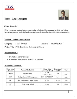Name - Anuj Shangari
Career Objective:
Determined and responsiblemanagement graduate seeking an opportunity in marketing
whereI can use my analytical and observation skills for self and organization development.
Summer Training ProjectDetails:
Company : ACC LIMITED Location : BHUBANESWAR
ProjectTitle : RMX Overview in Bhubaneswar Market
Responsibilities :
 Create the lead for concrete .
 To increase the customer base for the company .
Academic Credentials:
Name of the
Course
Name of the Institute
Name of the
University/Board
Percentage/
CGPA
Year
PGPM IBS MUMBAI
ICFAI
UNIVERSITY
5.8
2017
BBA Kalinga School Of Management KIIT UNIVERSITY 6.64
2015
HSC ST. Mary's English High School CBSE 62.7% 2012
SSC Delhi Public School CBSE 6.8 2010
 