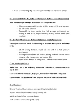  Good understanding of p and l management and stock and labour controls
The Crown and Thistle Bar, Hotel and Restaurant (Oakman Inns & Restaurants)
Food and Beverage Manager (November 2013- August 2015):
 90 cover restaurant with function facilities for up to 250, large bar area
 35-45K weekly turnover
 Responsible for team training in a high pressure environment and
leading a team of 40 people (including leading kitchen shifts when
required)
The Old Post Office Bar and Restaurant (Oakman Inns & Restaurants)
Starting as Bartender March 2009 leaving as Assistant Manager in November
2013:
 28-38K weekly turnover, 50/50 wet dry split in a high pressure
environment
 Training leader in coffee art, cocktail making, customer service, service
recovery, cellar management and hosting skills
 Spent several months as Acting Head Chef due to recruitment issues
Other work experience:
Junior Sous Chef at the Waterway Restaurant, Little Venice, London June 2006-
March 2007
Sous Chef at Hotel Turquoise, la plagne, France November 2005- May 2006
Commis Chef- The Baskerville Arms Shiplake December 2004- October 2005
Qualifications:
National Vocational Qualification in catering and hospitality (distinction)
Diploma in food preparation and cooking (culinary arts)
Level 2 certificate in food hygiene and pastry
BIIAB award in beer and cellar quality (2010)
 
