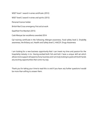 WSET level 1 award in wines certificate (2012)
WSET level 2 award in wines and spirits (2013)
Personal licence holder
British Red Cross emergency first aid at work
Qualified Fire Marshal (2015)
Cask Marque bar excellence awarded 2014
Cpl training certificate in the following: Allergen awareness, Food safety level 2, Disability
awareness, the Bribery act, Health and Safety level 2, HACCP, Drugs Awareness
I am looking for a new business opportunity that I can invest my time and passion for the
hospitality industry in to. Having worked both foh and boh I have a unique skill set which
allowsmetosupport all aspectsof any business and I amtruly lookingto grabwithboth hands
any exciting opportunities that come my way
Thank you for taking your time to read this cv and if you have any further questions I would
be more than willing to answer them.
 