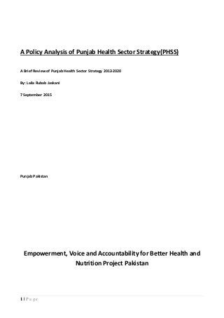 1 | P a g e
A Policy Analysis of Punjab Health Sector Strategy(PHSS)
A Brief Review of Punjab Health Sector Strategy 2012-2020
By: Laila Rubab Jaskani
7 September 2015
Punjab Pakistan
Empowerment, Voice and Accountability for Better Health and
Nutrition Project Pakistan
 
