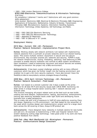  1993 - 1994 London Electronics College
BTEC OND Electronics. Telecom m u n ica tio ns & Infor ma t io n Technology .
(Full time)
On completion I obtained 7 merits and 7 distinctions with very good common
skills assessment.
Units studied: Electronics A&B, Electrical & Electronic Principles A&B, Engineering
Applications of Computers, Mathematics, Industry & Society, Transmission
Principles A&B, Microelectronic Systems, Information Handling Systems,
Information Technology (Video Systems), CD Technology and Radio.
 1992 - 1993 C&G 224 Electronic Servicing.
 1992 - 1993 C&G 223 Microcomputer Technology.
 1992 – Japanese for Beginners
 1982 - 1987 8 CSEs and 4 “O” Levels.
Employme n t History
2014 May – Curren t: CGI – UK – Permanen t.
Position: Net wo r k Consultan t – Imple men t a t io n Project Work.
Duties: Working closely with network architects I am tasked with implementing
network solutions from a LLD both on private networks and in our shared hosting
space. This covers multiple vendors’ equipment in secure and non-secure
environments. Key concepts covered are, networks and security, TCP/IP in multi-
tier network infrastructures, routing, firewalling, switching, load balancing & VPN
concepts to enable security lockdown and controls to allow system accreditation.
Upon completion I need to extensively document and ensure devices are suitably
managed as transition the project into a BAU environment.
Achieve men ts: It has been a great challenge working with so many different
customers which has given me further insight into the hosting environment and
enabled me to gain a lot more security exposure. I have also proved I have the
flexibility to take on new products, services, strategies & ways of working.
2009 May – 2014 April: Intrinsic Technology – UK – Permanen t.
Position: Net wo r k Consultan t – Field based
Duties: I am based on a remote customer site 3 days a week as the prime
interface for all data Wi-Fi and security issues both LAN & WAN monitoring via
Solar winds in a large hospital sector covering 500 + network devices over
multiple sites.
This involves managing all project related work as the lead such as new builds
creating low level designs, implementation, testing, documenting, enhancements,
training also resolving escalated faults under tight SLA's and developing future
business from a sales perspective.
This is a data role with a lot of exposure to VoIP UC voice platforms covering Cisco
and Avaya. Operating in a ITIL environment. I am field based for the remainder of
the week which involves design and implementation project work for a large client
bank across the UK covering a Cisco, Avaya & HP product set.
Achieve men ts: I have designed many networks in multiple sectors for new builds
and add on’s. An example is implementing a 1500 user hospital network from
scratch deploying cutting edge technology. I take great pride in my work and have
positive feedback from clients.
2009 Feb – May: Mot t MacDonald Ltd – Birming ha m - Permanen t.
Position: Commu nica tions Design Consultan t
 