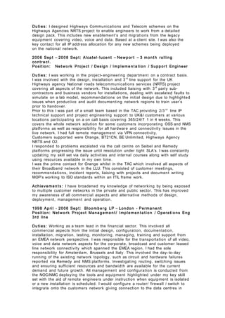 Duties: I designed Highways Communications and Telecom schemes on the
Highways Agencies NRTS project to enable engineers to work from a detailed
design pack. This includes new enablement’s and migrations from the legacy
equipment covering video, voice and data. Based at a client site. I was also the
key contact for all IP address allocation for any new schemes being deployed
on the national network.
2006 Sept – 2008 Sept: Alcatel- lucent – Newpor t – 3 mon t h rolling
cont ract.
Position: Net wo r k Project / Design / Imple me n ta t io n / Suppor t Engineer
Duties: I was working in the project- engineering department on a contract basis.
I was involved with the design, installation and 3rd
line support for the UK
Highways agency National roads telecommunications services (NRTS) project
covering all aspects of the network. This included liaising with 3rd
party sub-
contractors and business vendors for installations, dealing with escalated faults to
simulate on a lab model, recommendations on the initial design due to highlighted
issues when productive and audit documenting network regions to train user’s
prior to handover.
Prior to this I was part of a small team based in the TAC providing 2/3 rd
line IP
technical support and project engineering support to UK&I customers at various
locations participating on a on call basis covering 365/24/7 1 in 4 weeks. This
covers the whole network solution for some customers incorporating OSS and NMS
platforms as well as responsibility for all hardware and connectivity issues in the
live network. I had full remote management via VPN connectivity.
Customers supported were Orange, BT21CN, BE Unlimited, Highways Agency
NRTS and O2.
I responded to problems escalated via the call centre on Seibel and Remedy
platforms progressing the issue until resolution under tight SLA’s. I was constantly
updating my skill set via daily activities and internal courses along with self study
using resources available in my own time.
I was the prime contact for Orange whilst in the TAC which involved all aspects of
their Broadband network in the LLU. This consisted of customer meetings,
recommendations, incident reports, liaising with projects and document writing
MOP’s working to ISO standards within an ITIL frame work.
Achieve men ts: I have broadened my knowledge of networking by being exposed
to multiple customer networks in the private and public sector. This has improved
my awareness of all commercial aspects and alternative methods of design,
deployment, management and operation.
1998 April - 2006 Sept: Bloomberg LP – London - Permanen t
Position: Net wo r k Project Manage men t/ Imple men t a t io n / Operations Eng
3rd line
Duties: Working as a team lead in the financial sector. This involved all
commercial aspects from the initial design, configuration, documentation,
installation, migration, testing, monitoring, managing, training and support from
an EMEA network perspective. I was responsible for the transportation of all video,
voice and data network aspects for the corporate, broadcast and customer leased
line network connectivity which spanned the EMEA region. I had the sole
responsibility for Amsterdam, Brussels and Italy. This involved the day-to-day
running of the existing network topology, such as circuit and hardware failures
reported via Remedy and NMS platforms. Investigating routing, switching issues
and ensuring sufficient resources and bandwidth are available for the current
demand and future growth. All management and configuration is conducted from
the NOC/NMC deploying the tools and equipment highlighted under my key skill
set with the aid of remote engineers under instruction when equipment is isolated
or a new installation is scheduled. I would configure a router/ firewall / switch to
integrate onto the customers network giving connection to the data centres in
 