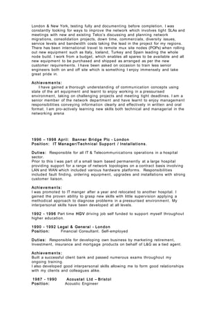 London & New York, testing fully and documenting before completion. I was
constantly looking for ways to improve the network which involves tight SLAs and
meetings with new and existing Telco’s discussing and planning network
migrations, consolidation projects, down time, commercials, diversity issues,
service levels and bandwidth costs taking the lead in the project for my regions.
There has been international travel to remote mux site nodes (POPs) when rolling
out new equipment such as Italy, Iceland, Turkey and Spain leading the whole
node build. I work from a budget, which enables all spares to be available and all
new equipment to be purchased and shipped as arranged as per the new
customer requirements. I have been asked on occasion to train less senior
engineers both on and off site which is something I enjoy immensely and take
great pride in.
Achieve men ts:
I have gained a thorough understanding of communication concepts using
state of the art equipment and learnt to enjoy working in a pressurised
environment, taking on challenging projects and meeting tight deadlines. I am a
senior member of the network department and have learnt to enjoy management
responsibilities conveying information clearly and effectively in written and oral
format. I am pro-actively learning new skills both technical and managerial in the
networking arena
1996 – 1998 April: Banner Bridge Plc - London
Position: IT Manager/Technical Suppor t / Installations.
Duties: Responsible for all IT & Telecommunications operations in a hospital
sector.
Prior to this I was part of a small team based permanently at a large hospital
providing support for a range of network topologies on a contract basis involving
LAN and WAN which included various hardware platforms. Responsibilities
included fault finding, ordering equipment, upgrades and installations with strong
customer liaison.
Achieve men ts:
I was promoted to IT manger after a year and relocated to another hospital. I
gained the proven ability to grasp new skills with little supervision applying a
methodical approach to diagnose problems in a pressurised environment. My
interpersonal skills have been developed at all levels.
1992 - 1996 Part time HGV driving job self funded to support myself throughout
higher education.
1990 - 1992 Legal & General - London
Position: Financial Consultant. Self-employed
Duties: Responsible for developing own business by marketing retirement,
Investment, insurance and mortgage products on behalf of L&G as a tied agent.
Achieve men ts:
Built a successful client bank and passed numerous exams throughout my
ongoing training.
I also developed good interpersonal skills allowing me to form good relationships
with my clients and colleagues alike.
1987 - 1990 Acousta t Ltd – Bristol
Position: Acoustic Engineer
 