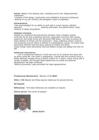 Duties: Based in the drawing room, workshop and on site. Responsibilities
undertaken
consisted of the design, construction and installation of acoustic enclosures
working on my own initiative and alongside a team of engineers.
Achieve men ts:
I was acknowledged for my ability to work well in a team having a flexible
approach showing enthusiasm and determination using
initiative to tackle all problems.
Hobbies/ Interests:
Outside my vocational and educational interests I have a healthy outlook
confirmed by my love of sporting activities, particularly mountain bike cycling,
supermoto and scuba diving with advanced PADI status. I am keen to pursue all
these hobbies for fitness and the excitement. I enjoy collecting antique cameras
and antiquities and am about to embark on a photography course. I’m a keen cook
particularly Oriental food and enjoy cooking for friends and family.
I enjoy foreign travel particularly Asia and Eastern Europe and always find time for
DIY.
Additional Infor ma t io n:
I am a fundamental believer in hard work and try to combine this ethos with
an active social life. I am smart in appearance, a proud dad and currently living in
Bristol although enjoyed living in central London for 17 years. I enjoy mixing with a
variety of people, and through these experiences my social and personal
development has been enhanced.
Whilst at University I was nominated the class representative.
Professional Membership: Member of the MIET.
Other: CRB Cleared and Police security clearance for several districts.
SC Cleared.
References: First class references are available on request.
Notice period: One month at present.
James Sutto n
 