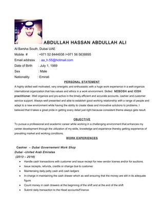 ABDULLAH HASSAN ABDULLAH ALI
Al Barsha South, Dubai UAE
Mobile # : +971 52 8444938 /+971 56 5638895
Email address : aa_h.55@hotmail.com
Date of Birth : July 1, 1989
Sex : Male
Nationality : Emirati
PERSONAL STATEMENT
A highly skilled well motivated, very energetic and enthusiastic with a huge work experience in a well-organize
international organization that has values and ethics in a work environment. Skilled NEBOSH and IOSH
practitioner. Well organize and pro-active in the timely efficient and accurate accounts, cashier and customer
service support. Always well presented and able to establish good working relationship with a range of people and
adapt to a new environment while having the ability to create ideas and innovative solutions to problems. I
believed that it takes a great pride in getting every detail just right because consistent theme always gets result.
OBJECTIVE
To pursue a professional and academic career while working in a challenging environment that enhances my
career development through the utilization of my skills, knowledge and experience thereby getting experience of
prevailing market and working conditions.
WORK EXPERIENCES
Cashier – Dubai Governement Work Shop
Dubai –United Arab Emirates
(2013 – 2016)
• Handle cash transactions with customer and issue reciept for new vendor license and/or for auctions.
• Issue reciepts, refunds, credits or change due to customer
• Maintenaing daily petty cash and cash ledgers
• In-charge in maintaining the cash drawer which as well ensuring that the money are still in its adequate
figure
• Count money in cash drawers at the beginning of the shift and at the end of the shift
• Submit daily transaction to the Head accounts/Finance
 