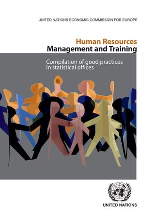 UNITED NATIONS
Human Resources
Management and Training
UNITED NATIONS ECONOMIC COMMISSION FOR EUROPE
Compilation of good practices
in statistical offices
UNECE/FAOUNECE/FAOUNECEUNITEDNATIONSHumanResourcesManagementandTraining
HumanResources
ManagementandTraining
This compilation provides 24 papers on good
practices in human resources management
and training in statistical offices from across
the UNECE region, grouped into three
sections: cross cutting issues, training, and
human resources management. The papers
cover a range of issues from recruitment and
retaining of staff and setting up training
programs, to competence mapping and
management development.
The publication is available online at
www.unece.org/stats
Compilationofgoodpractices
instatisticaloffices
 
