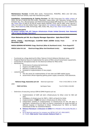 Maintenance Purview: R-COM Web world, Transconnect, MCN/MSC, BSCs and Cell sites,
network electrical Utilities, Auto PCB manufacturing plant.
Installation, Commissioning & Testing Purview: FM 200 Cross-zone fire safety system at
MSCs, DG Set of 10KVA 650 KVA (KOEL, Caterpillar, Listter pitter, L&T, Mahindra, Simson, Eicher,
Kirloskar etc), PLC, Microprocessor and Electromechanical based AMF Panel for 10 to 1200KVA DG
set, Power Plant of 5KW to 50 KW DC power plants (ASCOM, TYCO, DELTA, BMC, Amar raja etc.),
UPSs of 5 KVA to 40 KVA (Delta Power, Tata Libert), Air conditions (Split, windows, and Precision
ACs), VRLA batteries( GNB, Ammarraja, NED, Exide, HBL, etc),V-set, Close circuit camera.
CAREERHIGHLIGHTS
At present working with ATC Telecom Infrastructure Private Limited (formerly Viom Networks)
.(As a Deputy Manager Operation)
Viom Networks pvt ltd. As a Deputy Manager Operation Upto March’2016
WTTIL (TATA) : Asst.Manager, CLUSTER HEAD (ROWB Circle) From 17 th
November’2008
NOKIA SIEMENS NETWORKS: Engg. Electrical (Bihar & Jharkhand circle) From August’07
NOKIA India Pvt Ltd. Electrical Engg (Bihar And Jharkhand circle) Upto August’07
− Functioned as a Engg electrical for Bihar Telecom Circle & Reliance Petroleum zone.
− Prepared Electrical layout & implemented the same at MSCs and all transmission equipments.
− Conducted AT (Acceptance test) for the Electrical Utilities for MSCs & RO.
− Monitored the:
♦ Performance of outsourced technician.
♦ Projects and O&M Vendors.
♦ Efficiency of electrical utilities.
♦ Schedule of implementation of new project.
− Liaisoning with:
♦ The site owner for implementation of new sites and O&M related issues.
♦ Government official regarding getting power supply connection, PCB clearances.
Reliance Engg. Associates pvt Ltd Electrical supervisor From 14-02-2003 to 14-09-
2005
PIGMY ELECTRICAL Asst Engineer Trainee From 01-07-2002 to 10-02-2003
− Distinction of executing various GSM & CDMA Projects such as:
♦ Implementation of GSM cell site's infrastructures for Bihar circle for 900 cell
sites.
♦ Installation of infrastructure for MSC's / BSC's at Ranchi for Airtel.
♦ Implementation of GSM Cell sites's infrastructure for Bihar Circle .
♦ Independent handling & implementation of Infrastructure for the cell sites in
Jharkhand, Infrastructure for MSC's at Ranchi (Jharkhand) for Airtel and BSC at
different location in Jharkhand & Bihar, Infrastructure for MSC's at Ranchi
(Jharkhand) & BSC for Jharkhand Network.
♦ Reliance Petroleum & Infocomm in CDMA PH-II PROJECT( BTS,IS,POI,FSR,OR) in
Bihar.
♦ As an electrical supervisor for company own RETAIL OUT LET, MINI DEPOT,
A1- PLAZA, Web world, Trans connect, Reliance fresh etc.
 