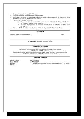 − Designed & trouble shooted AMF Panel.
− Designed electrical control and distribution panels.
− Successfully achieved the network availability of 99.999% consequently for 4 years for Airtel
Jharkhand on account of Infrastructure failure.
− Proven track record of enrolling:
♦ 50-60 new sites every month in terms of preparation of Electrical Infrastructure
for Cell sites at Airtel Patna & Ranchi.
♦ In terms of preparation of Electrical infrastructure for cell sites for Bihar Circle
for AIRTEL.
− Prepared MSC's Electrical Infrastructure with in 15 days time for Ranchi for Airtel.
ACADEMIA
Diploma in Electrical Engineering 2002
IT SKILLS in Windows, Microsoft Office.
TRAININGS ATTENDED
Installation, commissioning and trouble shooting of Caterpillar engine.
Introduction to GSM Networks.
Individual corrective action for quality assurance and usage of quality management tools.
Professional training of 650 KVA x 2 Diesel Power plant.
PERSONAL DETAILS
Father’s Name : Asit Karmakar
Date of Birth : 1st
April 1979
Address : :Doletala,Damodar mela,PO+DT- BANKURA,PIN-722101,WEST-
BENGAL
 