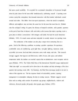 University of Colorado Athletics 10
that spurs casual sociability. It is essential for a communal atmosphere to be present, brought
about by joint cheers for the team while simultaneously celebrating oneself. A sporting event
creates a party-like atmosphere that demands interaction with like-minded individuals seated
around each other. This differs from non-sport experiences, where the mood is completely
different and neighbors may not share the same love for the team that most fans do. Melnick
cites the ecological setting of a game, the absence of temporal restraints, and a genuine openness
on the part of most fans to interact with each other as the reasons that make a sporting event a
great place to initiate conversations with strangers and satisfy the need for social interaction
(Melnick, 1993). It is much easier and more enjoyable to socially interact at a sporting event.
The architecture of the stadium can also play a major role in attracting fans to a
game. Each of the following contribute to creating a positive experience for spectators:
comfortable seats, air conditioning, good sight lines, non-glare lighting, numerous easily
accessible rest rooms, food and drink concession areas, walk ramps, and exits. This research
strongly suggests that legroom and elbowroom, width of seats, aisle space, and ambient
temperature inside the stadium are essential aspects that an administrator must recognize and act
upon (Melnick, 1993). The Toledo Mud Hens of the International Baseball League implemented
‘blind date night’ as a successful tool to draw fans to the stadium and take advantage of the close
quarters that sporting events offer. On Saturdays, the Mud Hens encourage people to sit next to
others of the opposite sex. The fan response found to be incredibly positive, spurring
management to contemplate enlarging the idea in coming seasons. Melnick suggests several
ideas such as setting aside sections for particular age groups, neighborhoods, widows and
widowers, divorced people, tall people, short people, gays, lesbians (1993).
 