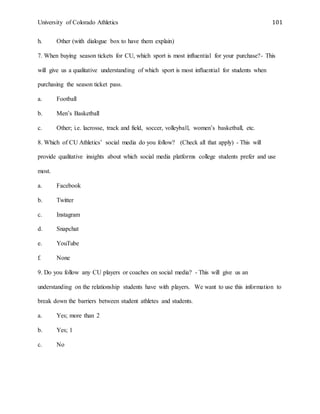 University of Colorado Athletics 101
h. Other (with dialogue box to have them explain)
7. When buying season tickets for CU, which sport is most influential for your purchase?- This
will give us a qualitative understanding of which sport is most influential for students when
purchasing the season ticket pass.
a. Football
b. Men’s Basketball
c. Other; i.e. lacrosse, track and field, soccer, volleyball, women’s basketball, etc.
8. Which of CU Athletics’ social media do you follow? (Check all that apply) - This will
provide qualitative insights about which social media platforms college students prefer and use
most.
a. Facebook
b. Twitter
c. Instagram
d. Snapchat
e. YouTube
f. None
9. Do you follow any CU players or coaches on social media? - This will give us an
understanding on the relationship students have with players. We want to use this information to
break down the barriers between student athletes and students.
a. Yes; more than 2
b. Yes; 1
c. No
 