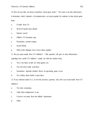 University of Colorado Athletics 102
10. How do you find out about events/hear about game times? - We want to use this information
to determine which channels of communication are most popular for students to hear about game
times.
a. E-mails from CU
b. Word of mouth from friends
c. Internet search
d. Official CU Gameday app
e. Promotions around campus
f. Social Media
g. Other (with dialogue box to have them explain)
11. Do you open emails from CU Athletics? - This question will give us more information
regarding how useful CU Athletics’ emails are with the student body.
a. Yes; I use them as info for when games are
b. Yes; but don't really read them
c. Sometimes; depends whether there's an upcoming game or not
d. No; I delete them before I open them
12. If you selected option b, c, or d in the previous question, why don’t you read emails from CU
Athletics?
a. Too time consuming
b. I find them unimportant to me
c. I receive too many from the athletic department
d. Other
 