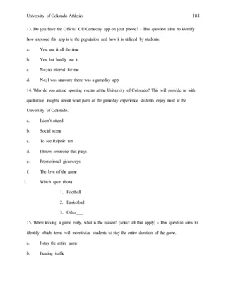 University of Colorado Athletics 103
13. Do you have the Official CU Gameday app on your phone? - This question aims to identify
how exposed this app is to the population and how it is utilized by students.
a. Yes; use it all the time
b. Yes; but hardly use it
c. No; no interest for me
d. No; I was unaware there was a gameday app
14. Why do you attend sporting events at the University of Colorado? This will provide us with
qualitative insights about what parts of the gameday experience students enjoy most at the
University of Colorado.
a. I don’t attend
b. Social scene
c. To see Ralphie run
d. I know someone that plays
e. Promotional giveaways
f. The love of the game
i. Which sport (box)
1. Football
2. Basketball
3. Other___
15. When leaving a game early, what is the reason? (select all that apply) - This question aims to
identify which items will incentivize students to stay the entire duration of the game.
a. I stay the entire game
b. Beating traffic
 
