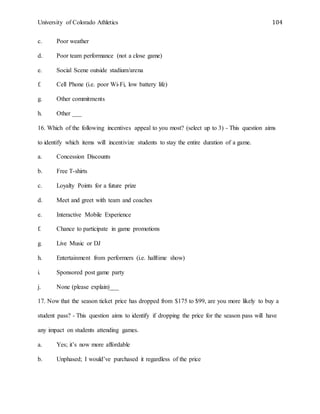 University of Colorado Athletics 104
c. Poor weather
d. Poor team performance (not a close game)
e. Social Scene outside stadium/arena
f. Cell Phone (i.e. poor Wi-Fi, low battery life)
g. Other commitments
h. Other ___
16. Which of the following incentives appeal to you most? (select up to 3) - This question aims
to identify which items will incentivize students to stay the entire duration of a game.
a. Concession Discounts
b. Free T-shirts
c. Loyalty Points for a future prize
d. Meet and greet with team and coaches
e. Interactive Mobile Experience
f. Chance to participate in game promotions
g. Live Music or DJ
h. Entertainment from performers (i.e. halftime show)
i. Sponsored post game party
j. None (please explain)___
17. Now that the season ticket price has dropped from $175 to $99, are you more likely to buy a
student pass? - This question aims to identify if dropping the price for the season pass will have
any impact on students attending games.
a. Yes; it’s now more affordable
b. Unphased; I would’ve purchased it regardless of the price
 