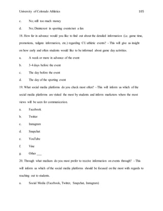 University of Colorado Athletics 105
c. No; still too much money
d. No; Disinterest in sporting events/not a fan
18. How far in advance would you like to find out about the detailed information (i.e. game time,
promotions, tailgate information, etc.) regarding CU athletic events? - This will give us insight
on how early and often students would like to be informed about game day activities.
a. A week or more in advance of the event
b. 3-4 days before the event
c. The day before the event
d. The day of the sporting event
19. What social media platforms do you check most often? - This will inform us which of the
social media platforms are visited the most by students and inform marketers where the most
views will be seen for communication.
a. Facebook
b. Twitter
c. Instagram
d. Snapchat
e. YouTube
f. Vine
g. Other ___
20. Through what medium do you most prefer to receive information on events through? - This
will inform us which of the social media platforms should be focused on the most with regards to
reaching out to students.
a. Social Media (Facebook, Twitter, Snapchat, Instagram)
 