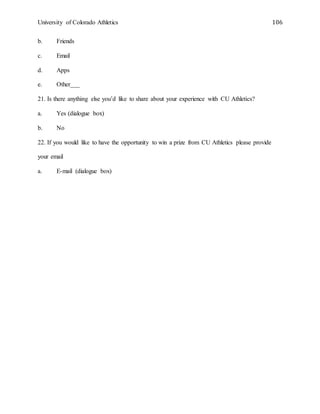 University of Colorado Athletics 106
b. Friends
c. Email
d. Apps
e. Other___
21. Is there anything else you’d like to share about your experience with CU Athletics?
a. Yes (dialogue box)
b. No
22. If you would like to have the opportunity to win a prize from CU Athletics please provide
your email
a. E-mail (dialogue box)
 