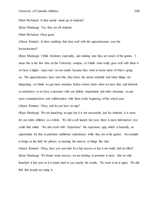 University of Colorado Athletics 108
(Matt McAdam) Is that mostly made up of students?
(Ryan Madayag) Yes, they are all students.
(Matt McAdam) Okay great.
(Alysse Kimura) Is there anything that does well with the upperclassman over the
lowerclassmen?
(Ryan Madayag) I think freshmen especially, just making sure they are aware of the games. I
mean this is the first time on the University campus, so I think what really goes well with them is
we have a higher ‘open rate’ on our emails because they want to know more of what’s going
on. The upperclassmen have seen this, they know the sports schedule and when things are
happening, so I think we get more attention before school starts when we have fairs and festivals
or orientation or we have a presence with our athletic department and other classman, we get
more communication and collaboration with them at the beginning of the school year.
(Alysse Kimura) Okay, and do you have an app?
(Ryan Madayag) We are launching an app, but it is not necessarily just for students, it is more
for our entire athletics as a whole. We did a soft launch last year, there is more information you
could find online. We also work with ‘Experience’ the experience app, which is basically an
opportunity for fans to purchase additional experiences while they are at the games. An example
is being on the field for photos, or meeting the mascot, or things like that.
(Alysse Kimura) Okay, have you seen that be a big success or has it not really had an effect?
(Ryan Madayag) We found some success; we are looking to promote it more. But we only
launched it last year so it is kinda hard to say exactly the results. We want to do it again. We did
find that people are using it.
 