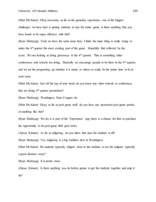 University of Colorado Athletics 109
(Matt McAdam) Okay awesome, as far as the gameday experience, one of the biggest
challenges we have here is getting students to stay the entire game, is there anything that you
have found to be super effective with that?
(Ryan Madayag) Yeah we have the same issue here, I think the main thing is really trying to
make the 4th quarter the most exciting part of the game. Hopefully that reflected by the
score. We are looking at doing giveaways in the 4th quarter. That is something other
conferences and schools are doing. Basically we encourage people to be there in the 4th quarter,
and we set the programing up whether it is music or videos to really be the prime time to be in
your seats.
(Matt McAdam) Just off the top of your head, do you know any other schools or conferences
that are doing 4th quarter promotions?
(Ryan Madayag) Washington State Cougars do.
(Matt McAdam) Okay, as far as post game stuff, do you have any sponsored post game parties
or anything like that?
(Ryan Madayag) We do, it is part of the ‘Experience’ app, there is a chance for fans to purchase
the opportunity to do post game field goal kicks.
(Alysse Kimura) As far as tailgating, do you allow that near the stadium at all?
(Ryan Madayag) Yes, tailgating is a big tradition here at Washington.
(Matt McAdam) Do students typically tailgate close to the stadium or are the tailgates typically
a good distance away?
(Ryan Madayag) It is pretty close.
(Alysse Kimura) Is there anything you do before games to get the students together and amp it
up?
 