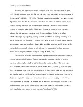 University of Colorado Athletics 11
In contrast, the tailgating experience is one that often draws fans away from the game
itself. Melnick states that many fans find that “the party inside the stadium is not nearly as fun as
the one outside” (Melnick, 1993, p. 97). Tailgaters often come to a sporting event hours, or even
days before game start time to set up camp, cook food, and partake in activities such as frisbee,
football, watching television, and socializing with other fans. The social scene is an ideal
location for interacting with friends, old and new. Because of this social scene, only a few
tailgaters feel it is necessary to continue on to the game and leave the fun of the tailgate
behind. “It's major league partying, bearing as much resemblance to ordinary picnicking as a
station wagon does to a Winnebago” (Johnson, 1985, p. 4). In order to achieve optimal success,
sport managers must cater to tailgaters by providing amenities, including special sections in the
parking lot for recreational vehicles, paved roads and play areas, picnic benches, restrooms,
shuttle rides to the game, and flexible lengths of stay (Melnick, 1993).
Food and drink is another aspect of the fan experience that heavily influences whether a
potential spectator attends a game. Options at concession stands are expected to be tasty,
attractive, and reasonably priced, served by clean and courteous handlers. This eases one’s
initial skepticism of the stigma attached to typical stadium food. Additionally, well-positioned
television monitors allow for all fans to keep up with the game even if stuck in a long concession
line. Another tactic to provide the best game experience is to change up the menu every two-to-
three weeks to provide variety and keep customers interested and wondering about what new
food choices may be available. As Melnick puts it, “Creative, well-researched additions to the
stadium or arena menu would add an exciting, unexpected dimension to the eating experience,
which may be the major reason for many spectators' attendance” (1993).
 