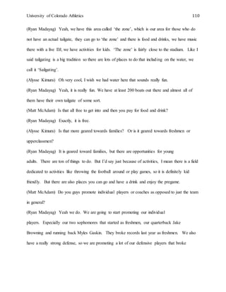 University of Colorado Athletics 110
(Ryan Madayag) Yeah, we have this area called ‘the zone’, which is our area for those who do
not have an actual tailgate, they can go to ‘the zone’ and there is food and drinks, we have music
there with a live DJ, we have activities for kids. ‘The zone’ is fairly close to the stadium. Like I
said tailgating is a big tradition so there are lots of places to do that including on the water, we
call it ‘Sailgating’.
(Alysse Kimura) Oh very cool, I wish we had water here that sounds really fun.
(Ryan Madayag) Yeah, it is really fun. We have at least 200 boats out there and almost all of
them have their own tailgate of some sort.
(Matt McAdam) Is that all free to get into and then you pay for food and drink?
(Ryan Madayag) Exactly, it is free.
(Alysse Kimura) Is that more geared towards families? Or is it geared towards freshmen or
upperclassmen?
(Ryan Madayag) It is geared toward families, but there are opportunities for young
adults. There are ton of things to do. But I’d say just because of activities, I mean there is a field
dedicated to activities like throwing the football around or play games, so it is definitely kid
friendly. But there are also places you can go and have a drink and enjoy the pregame.
(Matt McAdam) Do you guys promote individual players or coaches as opposed to just the team
in general?
(Ryan Madayag) Yeah we do. We are going to start promoting our individual
players. Especially our two sophomores that started as freshmen, our quarterback Jake
Browning and running back Myles Gaskin. They broke records last year as freshmen. We also
have a really strong defense, so we are promoting a lot of our defensive players that broke
 