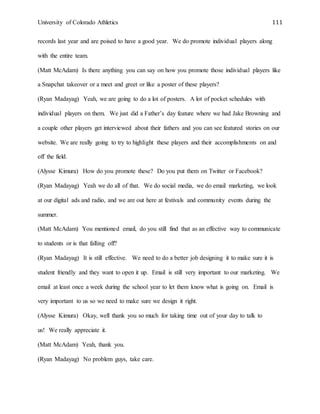 University of Colorado Athletics 111
records last year and are poised to have a good year. We do promote individual players along
with the entire team.
(Matt McAdam) Is there anything you can say on how you promote those individual players like
a Snapchat takeover or a meet and greet or like a poster of these players?
(Ryan Madayag) Yeah, we are going to do a lot of posters. A lot of pocket schedules with
individual players on them. We just did a Father’s day feature where we had Jake Browning and
a couple other players get interviewed about their fathers and you can see featured stories on our
website. We are really going to try to highlight these players and their accomplishments on and
off the field.
(Alysse Kimura) How do you promote these? Do you put them on Twitter or Facebook?
(Ryan Madayag) Yeah we do all of that. We do social media, we do email marketing, we look
at our digital ads and radio, and we are out here at festivals and community events during the
summer.
(Matt McAdam) You mentioned email, do you still find that as an effective way to communicate
to students or is that falling off?
(Ryan Madayag) It is still effective. We need to do a better job designing it to make sure it is
student friendly and they want to open it up. Email is still very important to our marketing. We
email at least once a week during the school year to let them know what is going on. Email is
very important to us so we need to make sure we design it right.
(Alysse Kimura) Okay, well thank you so much for taking time out of your day to talk to
us! We really appreciate it.
(Matt McAdam) Yeah, thank you.
(Ryan Madayag) No problem guys, take care.
 