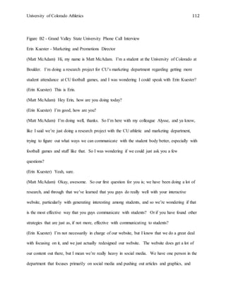 University of Colorado Athletics 112
Figure B2 - Grand Valley State University Phone Call Interview
Erin Kuester - Marketing and Promotions Director
(Matt McAdam) Hi, my name is Matt McAdam. I’m a student at the University of Colorado at
Boulder. I’m doing a research project for CU’s marketing department regarding getting more
student attendance at CU football games, and I was wondering I could speak with Erin Kuester?
(Erin Kuester) This is Erin.
(Matt McAdam) Hey Erin, how are you doing today?
(Erin Kuester) I’m good, how are you?
(Matt McAdam) I’m doing well, thanks. So I’m here with my colleague Alysse, and ya know,
like I said we’re just doing a research project with the CU athletic and marketing department,
trying to figure out what ways we can communicate with the student body better, especially with
football games and stuff like that. So I was wondering if we could just ask you a few
questions?
(Erin Kuester) Yeah, sure.
(Matt McAdam) Okay, awesome. So our first question for you is; we have been doing a lot of
research, and through that we’ve learned that you guys do really well with your interactive
website, particularly with generating interesting among students, and so we’re wondering if that
is the most effective way that you guys communicate with students? Or if you have found other
strategies that are just as, if not more, effective with communicating to students?
(Erin Kuester) I’m not necessarily in charge of our website, but I know that we do a great deal
with focusing on it, and we just actually redesigned our website. The website does get a lot of
our content out there, but I mean we’re really heavy in social media. We have one person in the
department that focuses primarily on social media and pushing out articles and graphics, and
 