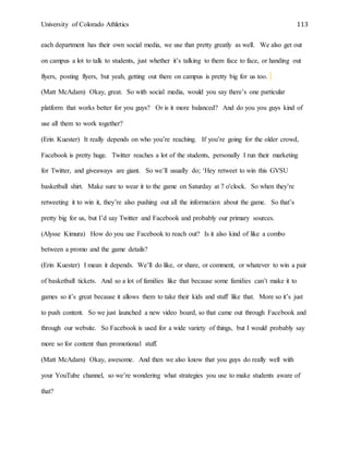 University of Colorado Athletics 113
each department has their own social media, we use that pretty greatly as well. We also get out
on campus a lot to talk to students, just whether it’s talking to them face to face, or handing out
flyers, posting flyers, but yeah, getting out there on campus is pretty big for us too.
(Matt McAdam) Okay, great. So with social media, would you say there’s one particular
platform that works better for you guys? Or is it more balanced? And do you you guys kind of
use all them to work together?
(Erin Kuester) It really depends on who you’re reaching. If you’re going for the older crowd,
Facebook is pretty huge. Twitter reaches a lot of the students, personally I run their marketing
for Twitter, and giveaways are giant. So we’ll usually do; ‘Hey retweet to win this GVSU
basketball shirt. Make sure to wear it to the game on Saturday at 7 o'clock. So when they’re
retweeting it to win it, they’re also pushing out all the information about the game. So that’s
pretty big for us, but I’d say Twitter and Facebook and probably our primary sources.
(Alysse Kimura) How do you use Facebook to reach out? Is it also kind of like a combo
between a promo and the game details?
(Erin Kuester) I mean it depends. We’ll do like, or share, or comment, or whatever to win a pair
of basketball tickets. And so a lot of families like that because some families can’t make it to
games so it’s great because it allows them to take their kids and stuff like that. More so it’s just
to push content. So we just launched a new video board, so that came out through Facebook and
through our website. So Facebook is used for a wide variety of things, but I would probably say
more so for content than promotional stuff.
(Matt McAdam) Okay, awesome. And then we also know that you guys do really well with
your YouTube channel, so we’re wondering what strategies you use to make students aware of
that?
 