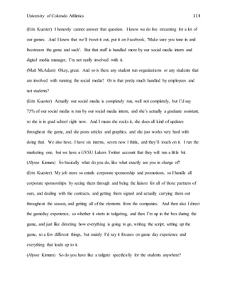 University of Colorado Athletics 114
(Erin Kuester) I honestly cannot answer that question. I know we do live streaming for a lot of
our games. And I know that we’ll tweet it out, put it on Facebook, ‘Make sure you tune in and
livestream the game and such’. But that stuff is handled more by our social media intern and
digital media manager, I’m not really involved with it.
(Matt McAdam) Okay, great. And so is there any student run organizations or any students that
are involved with running the social media? Or is that pretty much handled by employees and
not students?
(Erin Kuester) Actually our social media is completely run, well not completely, but I’d say
75% of our social media is run by our social media intern, and she’s actually a graduate assistant,
so she is in grad school right now. And I mean she rocks it, she does all kind of updates
throughout the game, and she posts articles and graphics, and she just works very hard with
doing that. We also have, I have six interns, seven now I think, and they’ll touch on it. I run the
marketing one, but we have a GVSU Lakers Twitter account that they will run a little bit.
(Alysse Kimura) So basically what do you do, like what exactly are you in charge of?
(Erin Kuester) My job more so entails corporate sponsorship and promotions, so I handle all
corporate sponsorships by seeing them through and being the liaison for all of those partners of
ours, and dealing with the contracts, and getting them signed and actually carrying them out
throughout the season, and getting all of the elements from the companies. And then also I direct
the gameday experience, so whether it starts in tailgating, and then I’m up in the box during the
game, and just like directing how everything is going to go, writing the script, setting up the
game, so a few different things, but mainly I’d say it focuses on game day experience and
everything that leads up to it.
(Alysse Kimura) So do you have like a tailgate specifically for the students anywhere?
 