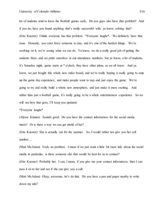 University of Colorado Athletics 116
lot of students tend to leave the football games early. Do you guys also have that problem? And
if you do, have you found anything that’s really successful with, ya know, solving that?
(Erin Kuester) I think everyone has that problem. *Everyone laughs*. We definitely have that
issue. Honestly, you can;t force someone to stay, and it’s one of the hardest things. We’re
working on it, we’re seeing what we can do. Ya know, we do a really good job of getting the
students there, and we pride ourselves in our attendance numbers, but ya know, a lot of students,
it’s Saturday night, game starts at 7 o'clock, they have other plans, as we all know. And ya
know, we just bought this whole new video board, and we’re really hoping it really going to amp
up the game day experience, and make people want to stay and just enjoy the game. We’re
going to try and really build a whole new atmosphere, and just make it more exciting. And
rather than just a football game, it’s really going to be a whole entertainment experience. So we
will see how that goes, I’ll keep you updated.
*Everyone laughs*
(Alysse Kimura) Sounds good. Do you have the contact information for the social media
intern? Or is there a way we can get ahold of her?
(Erin Kuester) She is actually out for the summer. So, I would rather not give you her cell
number…
(Matt McAdam) Yeah, no problem. I mean if we just want a little bit more info about the social
media in particular, is there someone else that would be best for us to contact?
(Erin Kuester) Probably her. I can, I mean, if you give me your contact information, then I can
pass it on to her and see if she can give you a call.
(Matt McAdam) Okay, awesome, let’s do that. Do you have a pen and paper nearby to write
down my info?
 