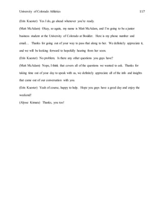 University of Colorado Athletics 117
(Erin Kuester) Yes I do, go ahead whenever you’re ready.
(Matt McAdam) Okay, so again, my name is Matt McAdam, and I’m going to be a junior
business student at the University of Colorado at Boulder. Here is my phone number and
email… Thanks for going out of your way to pass that along to her. We definitely appreciate it,
and we will be looking forward to hopefully hearing from her soon.
(Erin Kuester) No problem. Is there any other questions you guys have?
(Matt McAdam) Nope, I think that covers all of the questions we wanted to ask. Thanks for
taking time out of your day to speak with us, we definitely appreciate all of the info and insights
that came out of our conversation with you.
(Erin Kuester) Yeah of course, happy to help. Hope you guys have a good day and enjoy the
weekend!
(Alysse Kimura) Thanks, you too!
 