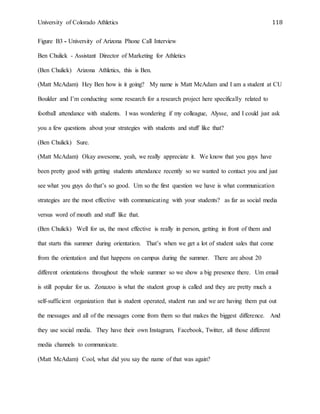 University of Colorado Athletics 118
Figure B3 - University of Arizona Phone Call Interview
Ben Chulick - Assistant Director of Marketing for Athletics
(Ben Chulick) Arizona Athletics, this is Ben.
(Matt McAdam) Hey Ben how is it going? My name is Matt McAdam and I am a student at CU
Boulder and I’m conducting some research for a research project here specifically related to
football attendance with students. I was wondering if my colleague, Alysse, and I could just ask
you a few questions about your strategies with students and stuff like that?
(Ben Chulick) Sure.
(Matt McAdam) Okay awesome, yeah, we really appreciate it. We know that you guys have
been pretty good with getting students attendance recently so we wanted to contact you and just
see what you guys do that’s so good. Um so the first question we have is what communication
strategies are the most effective with communicating with your students? as far as social media
versus word of mouth and stuff like that.
(Ben Chulick) Well for us, the most effective is really in person, getting in front of them and
that starts this summer during orientation. That’s when we get a lot of student sales that come
from the orientation and that happens on campus during the summer. There are about 20
different orientations throughout the whole summer so we show a big presence there. Um email
is still popular for us. Zonazoo is what the student group is called and they are pretty much a
self-sufficient organization that is student operated, student run and we are having them put out
the messages and all of the messages come from them so that makes the biggest difference. And
they use social media. They have their own Instagram, Facebook, Twitter, all those different
media channels to communicate.
(Matt McAdam) Cool, what did you say the name of that was again?
 