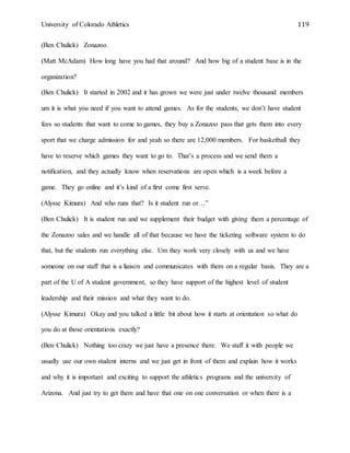 University of Colorado Athletics 119
(Ben Chulick) Zonazoo.
(Matt McAdam) How long have you had that around? And how big of a student base is in the
organization?
(Ben Chulick) It started in 2002 and it has grown we were just under twelve thousand members
um it is what you need if you want to attend games. As for the students, we don’t have student
fees so students that want to come to games, they buy a Zonazoo pass that gets them into every
sport that we charge admission for and yeah so there are 12,000 members. For basketball they
have to reserve which games they want to go to. That’s a process and we send them a
notification, and they actually know when reservations are open which is a week before a
game. They go online and it’s kind of a first come first serve.
(Alysse Kimura) And who runs that? Is it student run or…”
(Ben Chulick) It is student run and we supplement their budget with giving them a percentage of
the Zonazoo sales and we handle all of that because we have the ticketing software system to do
that, but the students run everything else. Um they work very closely with us and we have
someone on our staff that is a liaison and communicates with them on a regular basis. They are a
part of the U of A student government, so they have support of the highest level of student
leadership and their mission and what they want to do.
(Alysse Kimura) Okay and you talked a little bit about how it starts at orientation so what do
you do at those orientations exactly?
(Ben Chulick) Nothing too crazy we just have a presence there. We staff it with people we
usually use our own student interns and we just get in front of them and explain how it works
and why it is important and exciting to support the athletics programs and the university of
Arizona. And just try to get them and have that one on one conversation or when there is a
 