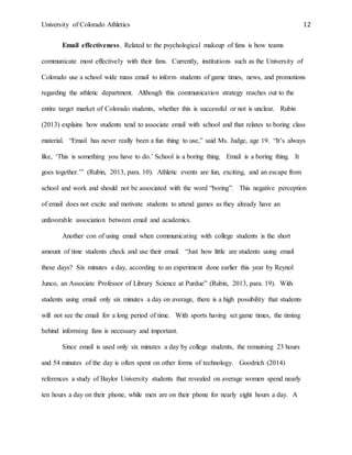 University of Colorado Athletics 12
Email effectiveness. Related to the psychological makeup of fans is how teams
communicate most effectively with their fans. Currently, institutions such as the University of
Colorado use a school wide mass email to inform students of game times, news, and promotions
regarding the athletic department. Although this communication strategy reaches out to the
entire target market of Colorado students, whether this is successful or not is unclear. Rubin
(2013) explains how students tend to associate email with school and that relates to boring class
material. “Email has never really been a fun thing to use,” said Ms. Judge, age 19. “It’s always
like, ‘This is something you have to do.’ School is a boring thing. Email is a boring thing. It
goes together.’” (Rubin, 2013, para. 10). Athletic events are fun, exciting, and an escape from
school and work and should not be associated with the word “boring”. This negative perception
of email does not excite and motivate students to attend games as they already have an
unfavorable association between email and academics.
Another con of using email when communicating with college students is the short
amount of time students check and use their email. “Just how little are students using email
these days? Six minutes a day, according to an experiment done earlier this year by Reynol
Junco, an Associate Professor of Library Science at Purdue” (Rubin, 2013, para. 19). With
students using email only six minutes a day on average, there is a high possibility that students
will not see the email for a long period of time. With sports having set game times, the timing
behind informing fans is necessary and important.
Since email is used only six minutes a day by college students, the remaining 23 hours
and 54 minutes of the day is often spent on other forms of technology. Goodrich (2014)
references a study of Baylor University students that revealed on average women spend nearly
ten hours a day on their phone, while men are on their phone for nearly eight hours a day. A
 