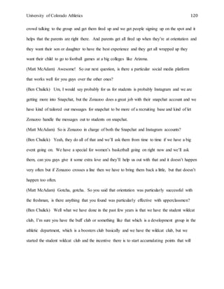 University of Colorado Athletics 120
crowd talking to the group and get them fired up and we get people signing up on the spot and it
helps that the parents are right there. And parents get all fired up when they’re at orientation and
they want their son or daughter to have the best experience and they get all wrapped up they
want their child to go to football games at a big colleges like Arizona.
(Matt McAdam) Awesome! So our next question, is there a particular social media platform
that works well for you guys over the other ones?
(Ben Chulick) Um, I would say probably for us for students is probably Instagram and we are
getting more into Snapchat, but the Zonazoo does a great job with their snapchat account and we
have kind of tailored our messages for snapchat to be more of a recruiting base and kind of let
Zonazoo handle the messages out to students on snapchat.
(Matt McAdam) So is Zonazoo in charge of both the Snapchat and Instagram accounts?
(Ben Chulick) Yeah, they do all of that and we’ll ask them from time to time if we have a big
event going on. We have a special for women’s basketball going on right now and we’ll ask
them, can you guys give it some extra love and they’ll help us out with that and it doesn’t happen
very often but if Zonazoo crosses a line then we have to bring them back a little, but that doesn’t
happen too often.
(Matt McAdam) Gotcha, gotcha. So you said that orientation was particularly successful with
the freshman, is there anything that you found was particularly effective with upperclassmen?
(Ben Chulick) Well what we have done in the past few years is that we have the student wildcat
club, I’m sure you have the buff club or something like that which is a development group in the
athletic department, which is a boosters club basically and we have the wildcat club, but we
started the student wildcat club and the incentive there is to start accumulating points that will
 